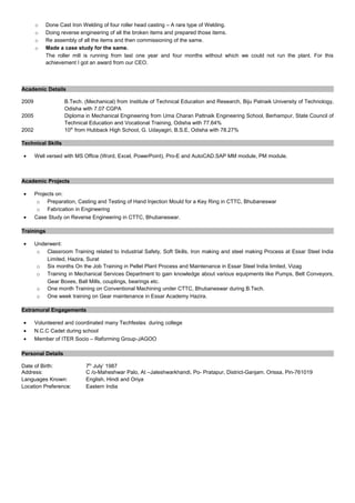o Done Cast Iron Welding of four roller head casting – A rare type of Welding.
o Doing reverse engineering of all the broken items and prepared those items.
o Re assembly of all the items and then commissioning of the same.
o Made a case study for the same.
The roller mill is running from last one year and four months without which we could not run the plant. For this
achievement I got an award from our CEO.
Academic Details
2009 B.Tech. (Mechanical) from Institute of Technical Education and Research, Biju Patnaik University of Technology,
Odisha with 7.07 CGPA
2005 Diploma in Mechanical Engineering from Uma Charan Pattnaik Engineering School, Berhampur, State Council of
Technical Education and Vocational Training, Odisha with 77.64%
2002 10th
from Hubback High School, G. Udayagiri, B.S.E, Odisha with 78.27%
Technical Skills
• Well versed with MS Office (Word, Excel, PowerPoint), Pro-E and AutoCAD.SAP MM module, PM module.
Academic Projects
• Projects on:
o Preparation, Casting and Testing of Hand Injection Mould for a Key Ring in CTTC, Bhubaneswar
o Fabrication in Engineering
• Case Study on Reverse Engineering in CTTC, Bhubaneswar.
Trainings
• Underwent:
o Classroom Training related to Industrial Safety, Soft Skills, Iron making and steel making Process at Essar Steel India
Limited, Hazira, Surat
o Six months On the Job Training in Pellet Plant Process and Maintenance in Essar Steel India limited, Vizag
o Training in Mechanical Services Department to gain knowledge about various equipments like Pumps, Belt Conveyors,
Gear Boxes, Ball Mills, couplings, bearings etc.
o One month Training on Conventional Machining under CTTC, Bhubaneswar during B.Tech.
o One week training on Gear maintenance in Essar Academy Hazira.
Extramural Engagements
• Volunteered and coordinated many Techfestes during college
• N.C.C Cadet during school
• Member of ITER Socio – Reforming Group-JAGOO
Personal Details
Date of Birth: 7th
July’ 1987
Address: C /o-Maheshwar Palo, At –Jaleshwarkhandi, Po- Pratapur, District-Ganjam. Orissa, Pin-761019
Languages Known: English, Hindi and Oriya
Location Preference: Eastern India
 