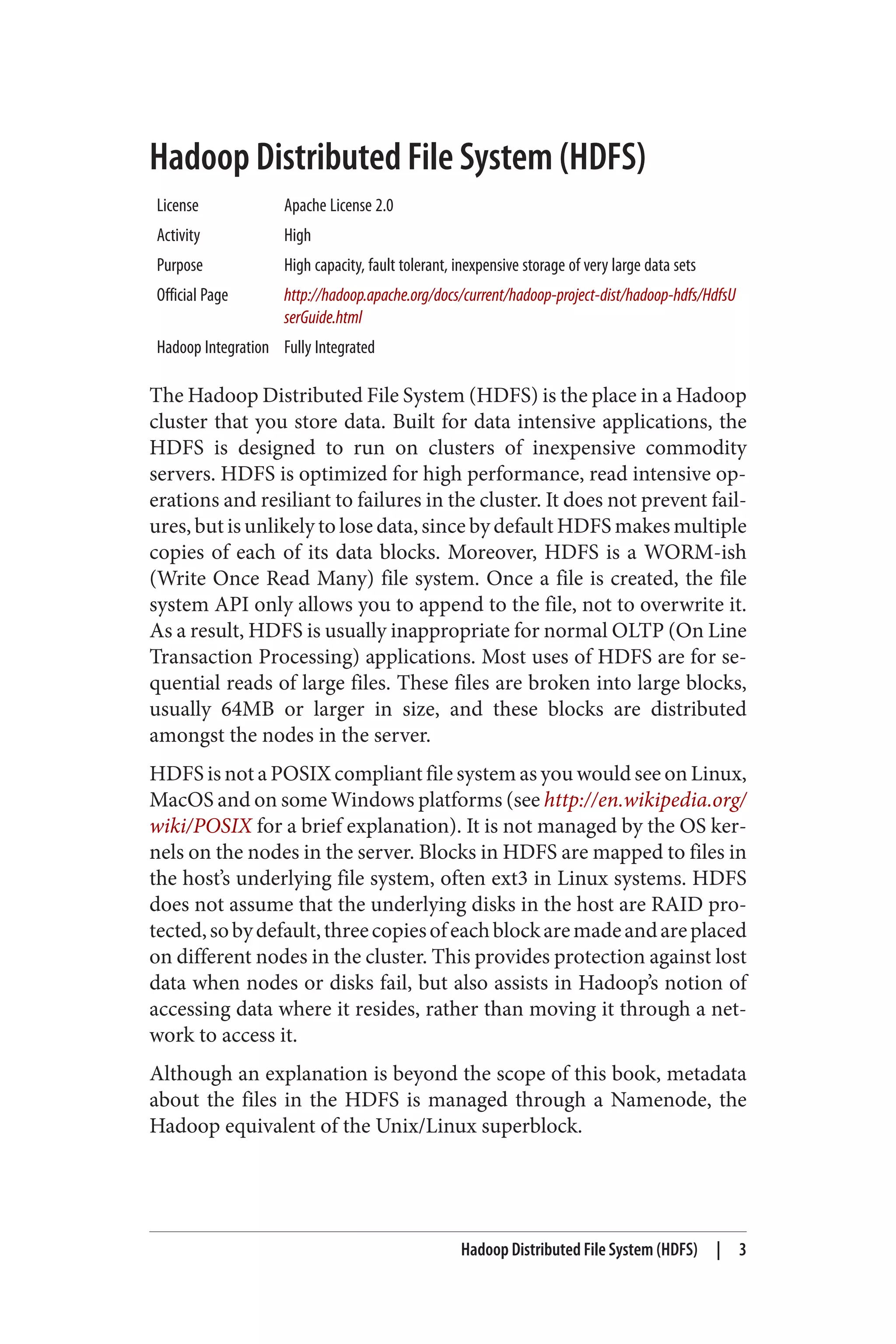 Hadoop Distributed File System (HDFS)
License Apache License 2.0
Activity High
Purpose High capacity, fault tolerant, inexpensive storage of very large data sets
Official Page http://hadoop.apache.org/docs/current/hadoop-project-dist/hadoop-hdfs/HdfsU
serGuide.html
Hadoop Integration Fully Integrated
The Hadoop Distributed File System (HDFS) is the place in a Hadoop
cluster that you store data. Built for data intensive applications, the
HDFS is designed to run on clusters of inexpensive commodity
servers. HDFS is optimized for high performance, read intensive op‐
erations and resiliant to failures in the cluster. It does not prevent fail‐
ures, but is unlikely to lose data, since by default HDFS makes multiple
copies of each of its data blocks. Moreover, HDFS is a WORM-ish
(Write Once Read Many) file system. Once a file is created, the file
system API only allows you to append to the file, not to overwrite it.
As a result, HDFS is usually inappropriate for normal OLTP (On Line
Transaction Processing) applications. Most uses of HDFS are for se‐
quential reads of large files. These files are broken into large blocks,
usually 64MB or larger in size, and these blocks are distributed
amongst the nodes in the server.
HDFS is not a POSIX compliant file system as you would see on Linux,
MacOS and on some Windows platforms (see http://en.wikipedia.org/
wiki/POSIX for a brief explanation). It is not managed by the OS ker‐
nels on the nodes in the server. Blocks in HDFS are mapped to files in
the host’s underlying file system, often ext3 in Linux systems. HDFS
does not assume that the underlying disks in the host are RAID pro‐
tected,sobydefault,threecopiesofeachblockaremadeandareplaced
on different nodes in the cluster. This provides protection against lost
data when nodes or disks fail, but also assists in Hadoop’s notion of
accessing data where it resides, rather than moving it through a net‐
work to access it.
Although an explanation is beyond the scope of this book, metadata
about the files in the HDFS is managed through a Namenode, the
Hadoop equivalent of the Unix/Linux superblock.
Hadoop Distributed File System (HDFS) | 3
 