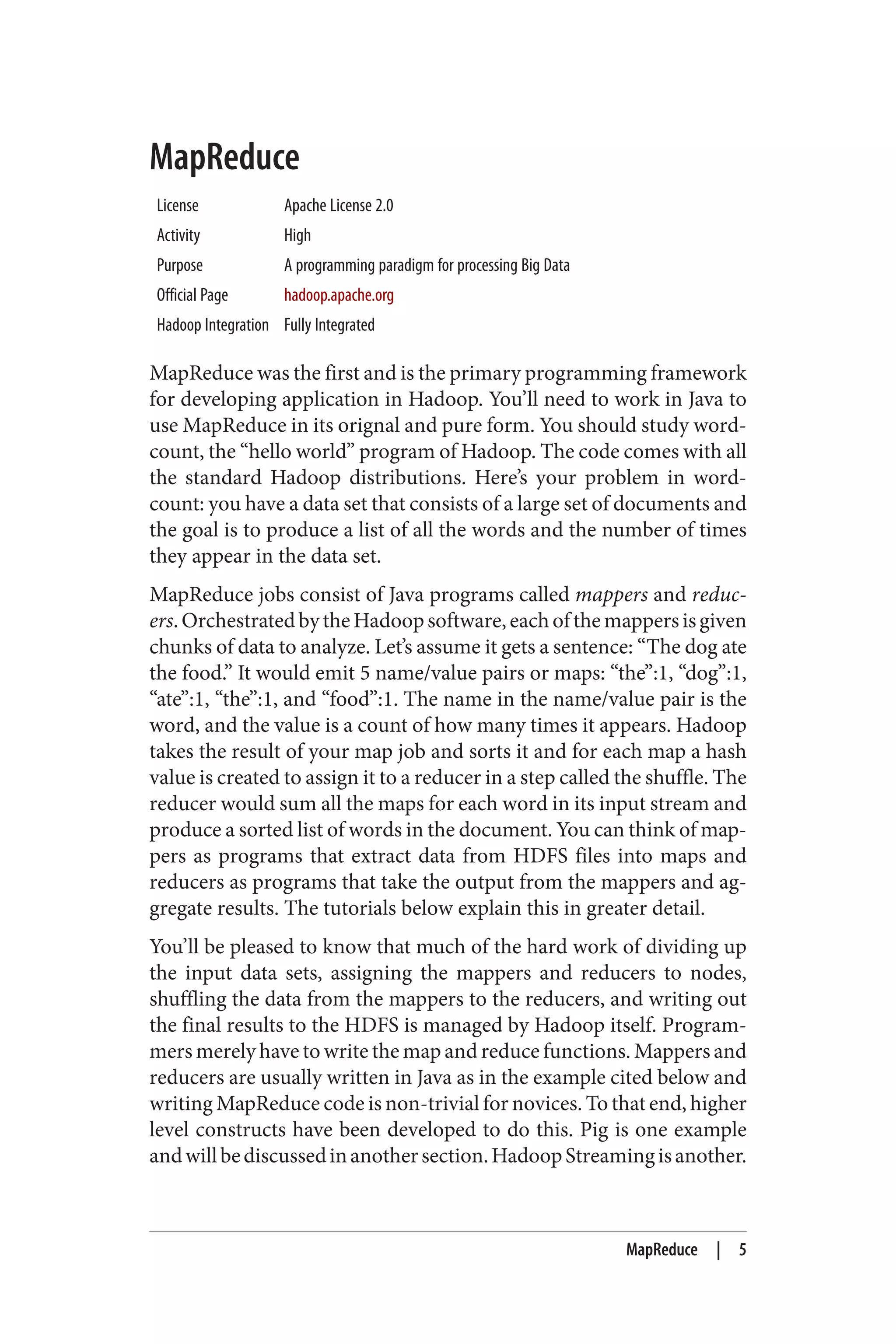 MapReduce
License Apache License 2.0
Activity High
Purpose A programming paradigm for processing Big Data
Official Page hadoop.apache.org
Hadoop Integration Fully Integrated
MapReduce was the first and is the primary programming framework
for developing application in Hadoop. You’ll need to work in Java to
use MapReduce in its orignal and pure form. You should study word‐
count, the “hello world” program of Hadoop. The code comes with all
the standard Hadoop distributions. Here’s your problem in word‐
count: you have a data set that consists of a large set of documents and
the goal is to produce a list of all the words and the number of times
they appear in the data set.
MapReduce jobs consist of Java programs called mappers and reduc‐
ers.OrchestratedbytheHadoopsoftware,eachofthemappersisgiven
chunks of data to analyze. Let’s assume it gets a sentence: “The dog ate
the food.” It would emit 5 name/value pairs or maps: “the”:1, “dog”:1,
“ate”:1, “the”:1, and “food”:1. The name in the name/value pair is the
word, and the value is a count of how many times it appears. Hadoop
takes the result of your map job and sorts it and for each map a hash
value is created to assign it to a reducer in a step called the shuffle. The
reducer would sum all the maps for each word in its input stream and
produce a sorted list of words in the document. You can think of map‐
pers as programs that extract data from HDFS files into maps and
reducers as programs that take the output from the mappers and ag‐
gregate results. The tutorials below explain this in greater detail.
You’ll be pleased to know that much of the hard work of dividing up
the input data sets, assigning the mappers and reducers to nodes,
shuffling the data from the mappers to the reducers, and writing out
the final results to the HDFS is managed by Hadoop itself. Program‐
mers merely have to write the map and reduce functions. Mappers and
reducers are usually written in Java as in the example cited below and
writing MapReduce code is non-trivial for novices. To that end, higher
level constructs have been developed to do this. Pig is one example
andwillbediscussedinanothersection.HadoopStreamingisanother.
MapReduce | 5
 