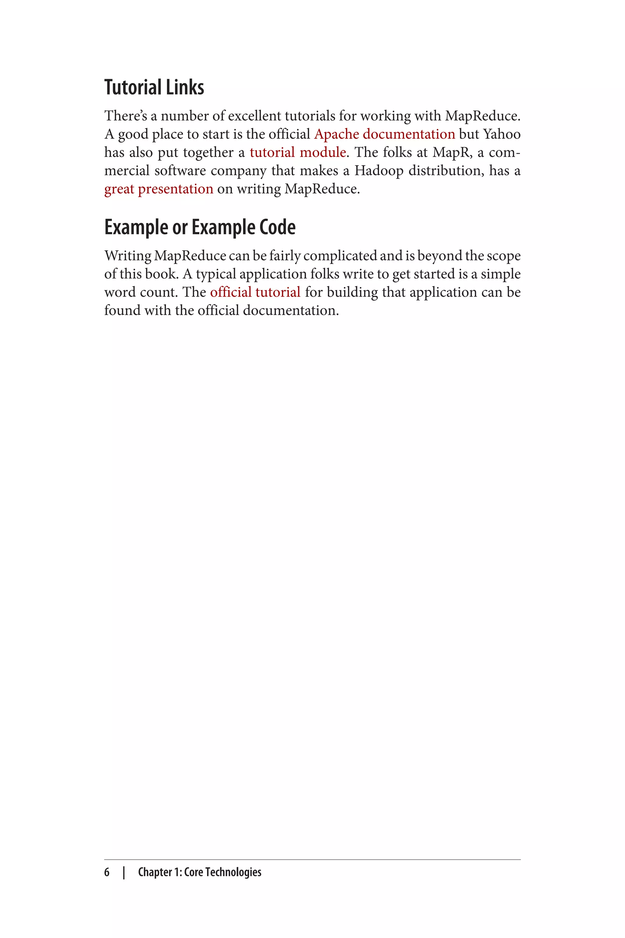 Tutorial Links
There’s a number of excellent tutorials for working with MapReduce.
A good place to start is the official Apache documentation but Yahoo
has also put together a tutorial module. The folks at MapR, a com‐
mercial software company that makes a Hadoop distribution, has a
great presentation on writing MapReduce.
Example or Example Code
Writing MapReduce can be fairly complicated and is beyond the scope
of this book. A typical application folks write to get started is a simple
word count. The official tutorial for building that application can be
found with the official documentation.
6 | Chapter 1: Core Technologies
 