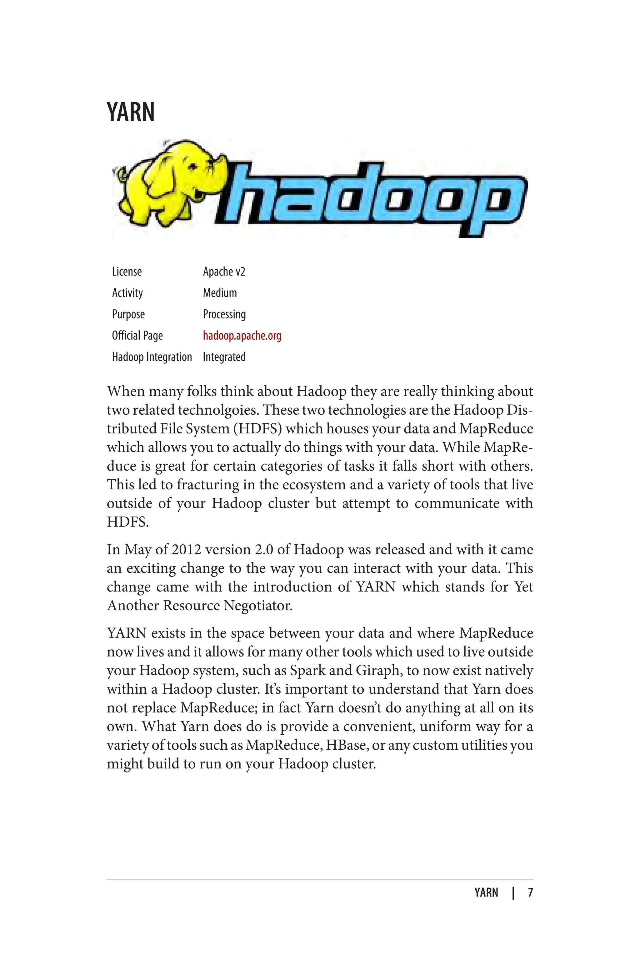 YARN
License Apache v2
Activity Medium
Purpose Processing
Official Page hadoop.apache.org
Hadoop Integration Integrated
When many folks think about Hadoop they are really thinking about
two related technolgoies. These two technologies are the Hadoop Dis‐
tributed File System (HDFS) which houses your data and MapReduce
which allows you to actually do things with your data. While MapRe‐
duce is great for certain categories of tasks it falls short with others.
This led to fracturing in the ecosystem and a variety of tools that live
outside of your Hadoop cluster but attempt to communicate with
HDFS.
In May of 2012 version 2.0 of Hadoop was released and with it came
an exciting change to the way you can interact with your data. This
change came with the introduction of YARN which stands for Yet
Another Resource Negotiator.
YARN exists in the space between your data and where MapReduce
now lives and it allows for many other tools which used to live outside
your Hadoop system, such as Spark and Giraph, to now exist natively
within a Hadoop cluster. It’s important to understand that Yarn does
not replace MapReduce; in fact Yarn doesn’t do anything at all on its
own. What Yarn does do is provide a convenient, uniform way for a
variety of tools such as MapReduce, HBase, or any custom utilities you
might build to run on your Hadoop cluster.
YARN | 7
 