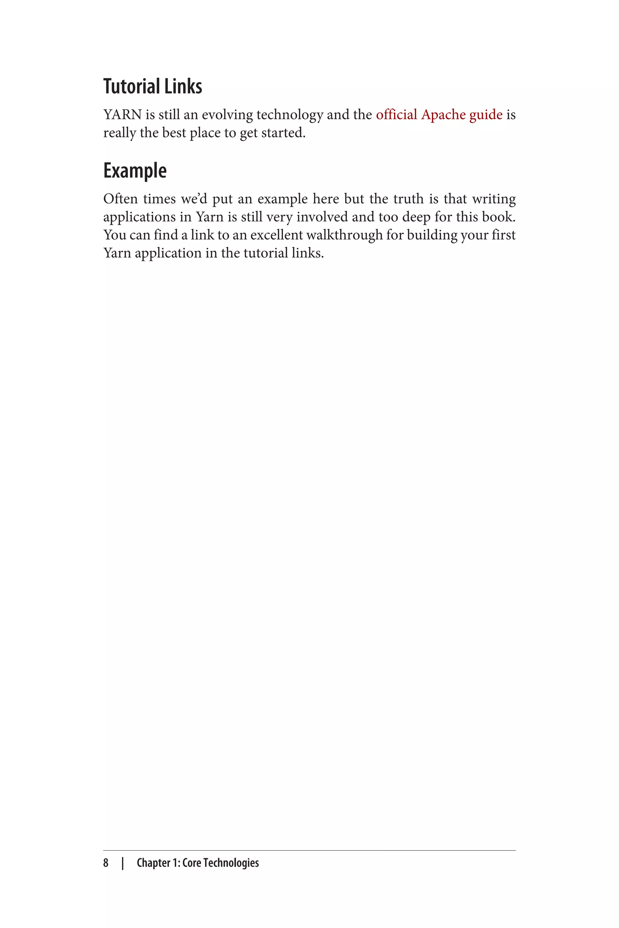 Tutorial Links
YARN is still an evolving technology and the official Apache guide is
really the best place to get started.
Example
Often times we’d put an example here but the truth is that writing
applications in Yarn is still very involved and too deep for this book.
You can find a link to an excellent walkthrough for building your first
Yarn application in the tutorial links.
8 | Chapter 1: Core Technologies
 