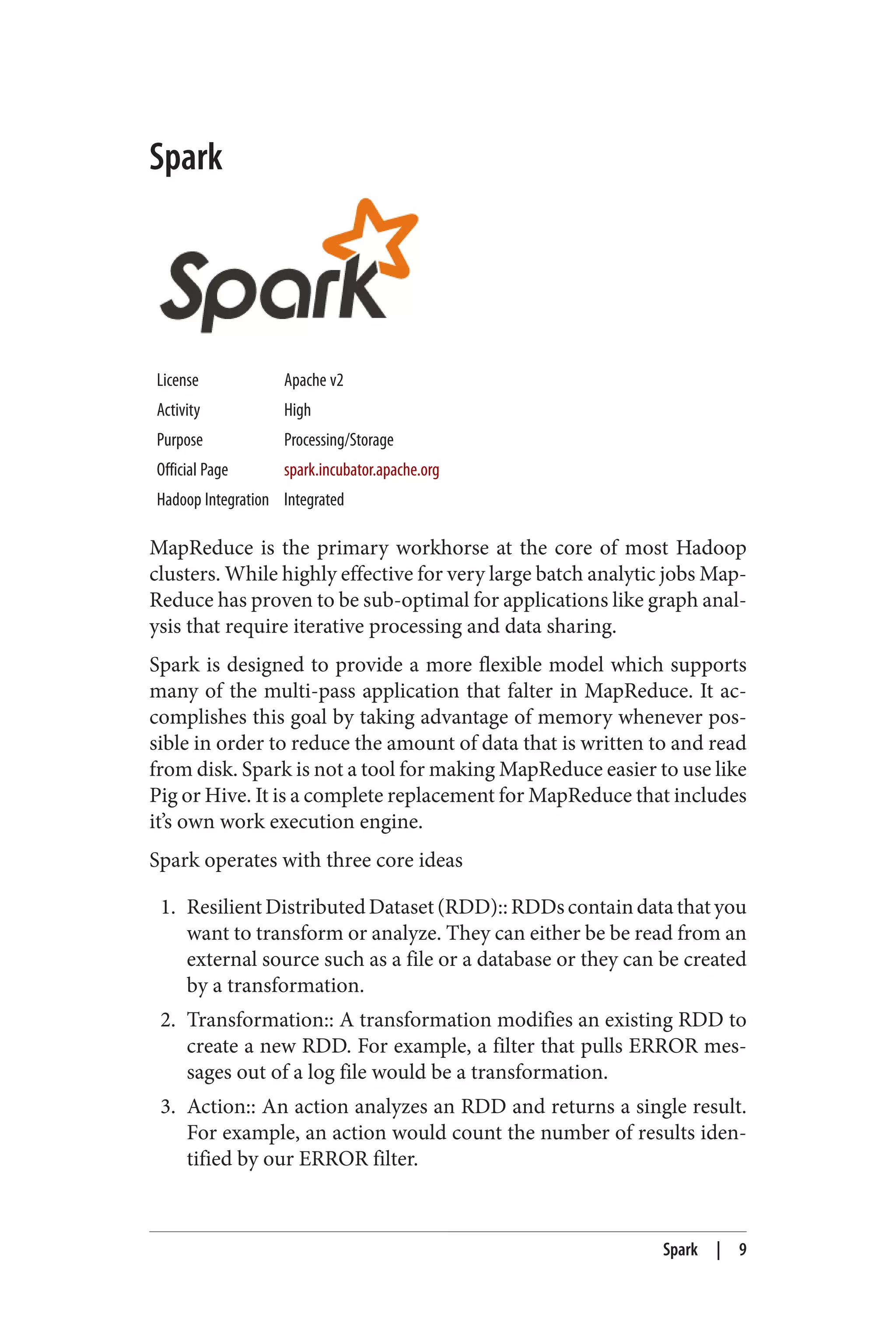 Spark
License Apache v2
Activity High
Purpose Processing/Storage
Official Page spark.incubator.apache.org
Hadoop Integration Integrated
MapReduce is the primary workhorse at the core of most Hadoop
clusters. While highly effective for very large batch analytic jobs Map‐
Reduce has proven to be sub-optimal for applications like graph anal‐
ysis that require iterative processing and data sharing.
Spark is designed to provide a more flexible model which supports
many of the multi-pass application that falter in MapReduce. It ac‐
complishes this goal by taking advantage of memory whenever pos‐
sible in order to reduce the amount of data that is written to and read
from disk. Spark is not a tool for making MapReduce easier to use like
Pig or Hive. It is a complete replacement for MapReduce that includes
it’s own work execution engine.
Spark operates with three core ideas
1. ResilientDistributedDataset(RDD)::RDDscontaindatathatyou
want to transform or analyze. They can either be be read from an
external source such as a file or a database or they can be created
by a transformation.
2. Transformation:: A transformation modifies an existing RDD to
create a new RDD. For example, a filter that pulls ERROR mes‐
sages out of a log file would be a transformation.
3. Action:: An action analyzes an RDD and returns a single result.
For example, an action would count the number of results iden‐
tified by our ERROR filter.
Spark | 9
 