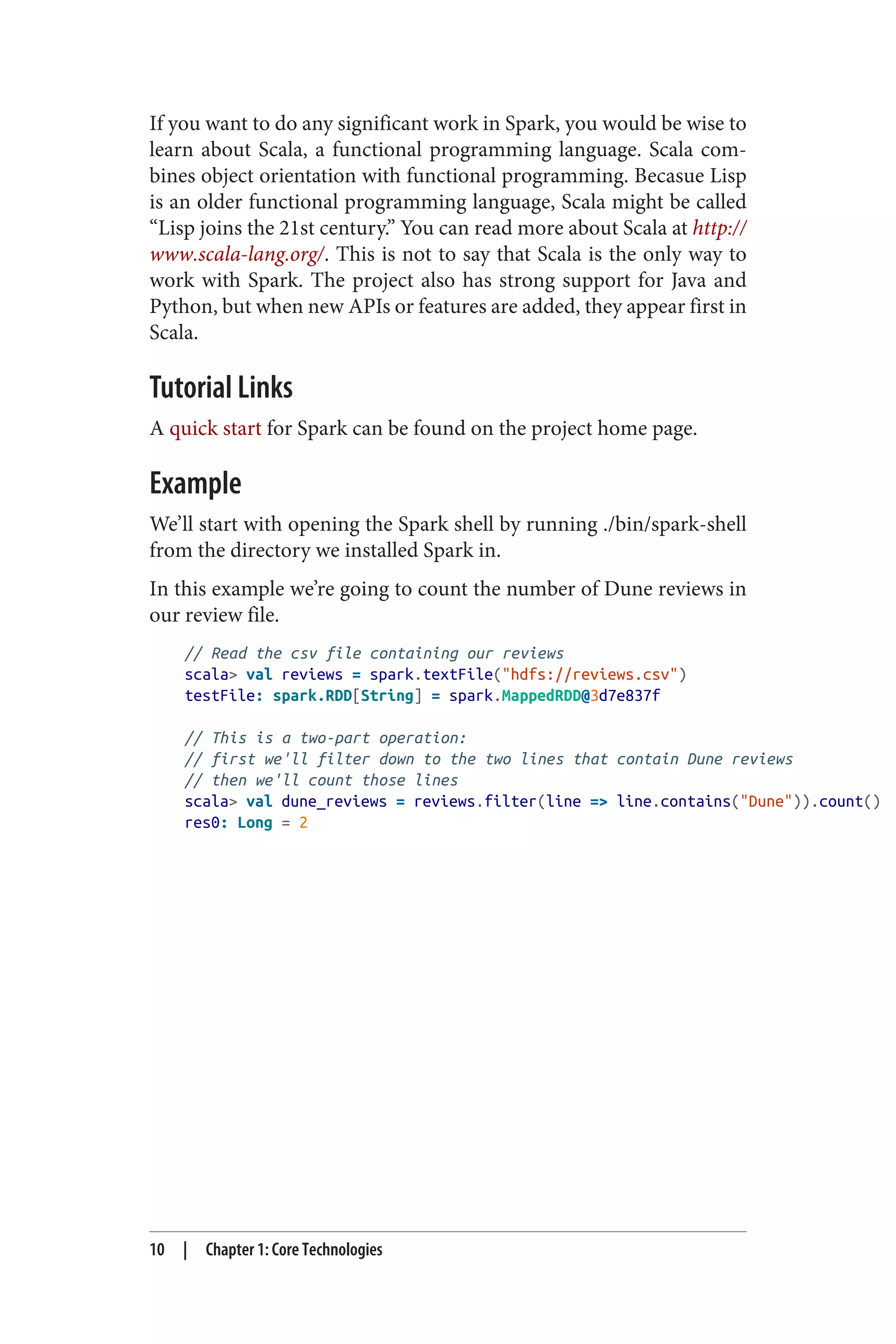 If you want to do any significant work in Spark, you would be wise to
learn about Scala, a functional programming language. Scala com‐
bines object orientation with functional programming. Becasue Lisp
is an older functional programming language, Scala might be called
“Lisp joins the 21st century.” You can read more about Scala at http://
www.scala-lang.org/. This is not to say that Scala is the only way to
work with Spark. The project also has strong support for Java and
Python, but when new APIs or features are added, they appear first in
Scala.
Tutorial Links
A quick start for Spark can be found on the project home page.
Example
We’ll start with opening the Spark shell by running ./bin/spark-shell
from the directory we installed Spark in.
In this example we’re going to count the number of Dune reviews in
our review file.
// Read the csv file containing our reviews
scala> val reviews = spark.textFile("hdfs://reviews.csv")
testFile: spark.RDD[String] = spark.MappedRDD@3d7e837f
// This is a two-part operation:
// first we'll filter down to the two lines that contain Dune reviews
// then we'll count those lines
scala> val dune_reviews = reviews.filter(line => line.contains("Dune")).count()
res0: Long = 2
10 | Chapter 1: Core Technologies
 