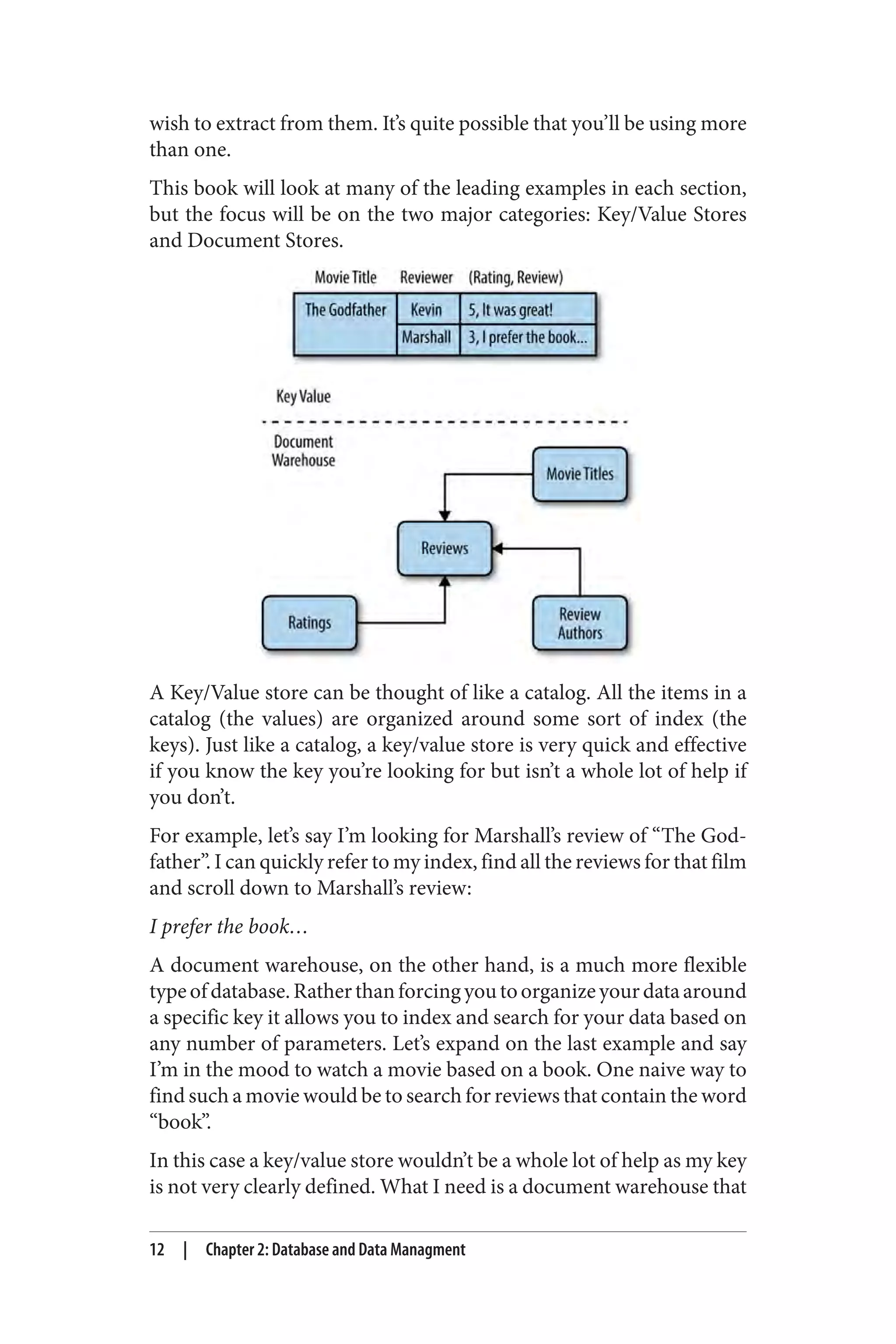 wish to extract from them. It’s quite possible that you’ll be using more
than one.
This book will look at many of the leading examples in each section,
but the focus will be on the two major categories: Key/Value Stores
and Document Stores.
A Key/Value store can be thought of like a catalog. All the items in a
catalog (the values) are organized around some sort of index (the
keys). Just like a catalog, a key/value store is very quick and effective
if you know the key you’re looking for but isn’t a whole lot of help if
you don’t.
For example, let’s say I’m looking for Marshall’s review of “The God‐
father”. I can quickly refer to my index, find all the reviews for that film
and scroll down to Marshall’s review:
I prefer the book…
A document warehouse, on the other hand, is a much more flexible
typeofdatabase.Ratherthanforcingyoutoorganizeyourdataaround
a specific key it allows you to index and search for your data based on
any number of parameters. Let’s expand on the last example and say
I’m in the mood to watch a movie based on a book. One naive way to
find such a movie would be to search for reviews that contain the word
“book”.
In this case a key/value store wouldn’t be a whole lot of help as my key
is not very clearly defined. What I need is a document warehouse that
12 | Chapter 2: Database and Data Managment
 
