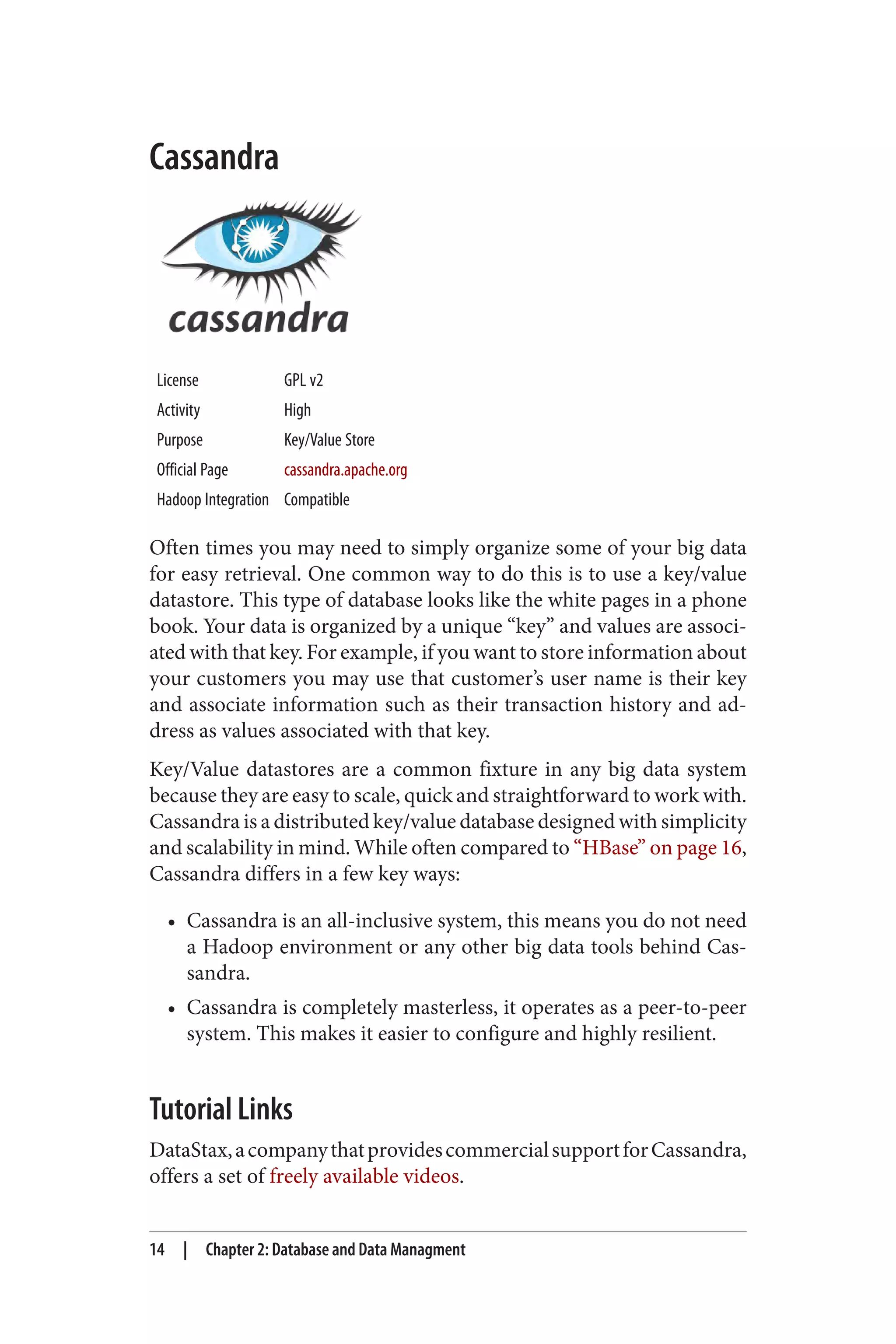 Cassandra
License GPL v2
Activity High
Purpose Key/Value Store
Official Page cassandra.apache.org
Hadoop Integration Compatible
Often times you may need to simply organize some of your big data
for easy retrieval. One common way to do this is to use a key/value
datastore. This type of database looks like the white pages in a phone
book. Your data is organized by a unique “key” and values are associ‐
ated with that key. For example, if you want to store information about
your customers you may use that customer’s user name is their key
and associate information such as their transaction history and ad‐
dress as values associated with that key.
Key/Value datastores are a common fixture in any big data system
because they are easy to scale, quick and straightforward to work with.
Cassandra is a distributed key/value database designed with simplicity
and scalability in mind. While often compared to “HBase” on page 16,
Cassandra differs in a few key ways:
• Cassandra is an all-inclusive system, this means you do not need
a Hadoop environment or any other big data tools behind Cas‐
sandra.
• Cassandra is completely masterless, it operates as a peer-to-peer
system. This makes it easier to configure and highly resilient.
Tutorial Links
DataStax,acompanythatprovidescommercialsupportforCassandra,
offers a set of freely available videos.
14 | Chapter 2: Database and Data Managment
 