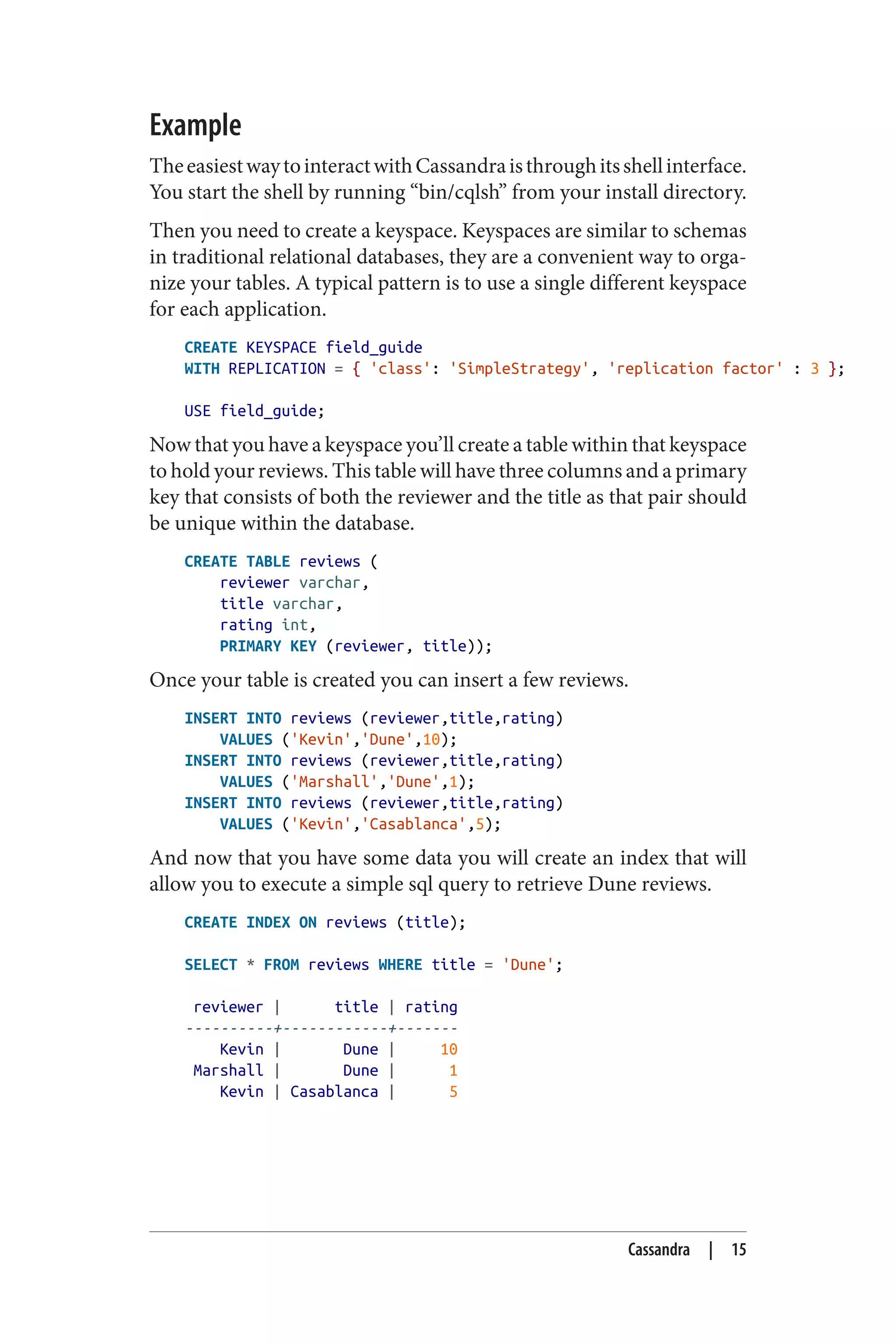 Example
TheeasiestwaytointeractwithCassandraisthroughitsshellinterface.
You start the shell by running “bin/cqlsh” from your install directory.
Then you need to create a keyspace. Keyspaces are similar to schemas
in traditional relational databases, they are a convenient way to orga‐
nize your tables. A typical pattern is to use a single different keyspace
for each application.
CREATE KEYSPACE field_guide
WITH REPLICATION = { 'class': 'SimpleStrategy', 'replication factor' : 3 };
USE field_guide;
Now that you have a keyspace you’ll create a table within that keyspace
to hold your reviews. This table will have three columns and a primary
key that consists of both the reviewer and the title as that pair should
be unique within the database.
CREATE TABLE reviews (
reviewer varchar,
title varchar,
rating int,
PRIMARY KEY (reviewer, title));
Once your table is created you can insert a few reviews.
INSERT INTO reviews (reviewer,title,rating)
VALUES ('Kevin','Dune',10);
INSERT INTO reviews (reviewer,title,rating)
VALUES ('Marshall','Dune',1);
INSERT INTO reviews (reviewer,title,rating)
VALUES ('Kevin','Casablanca',5);
And now that you have some data you will create an index that will
allow you to execute a simple sql query to retrieve Dune reviews.
CREATE INDEX ON reviews (title);
SELECT * FROM reviews WHERE title = 'Dune';
reviewer | title | rating
----------+------------+-------
Kevin | Dune | 10
Marshall | Dune | 1
Kevin | Casablanca | 5
Cassandra | 15
 