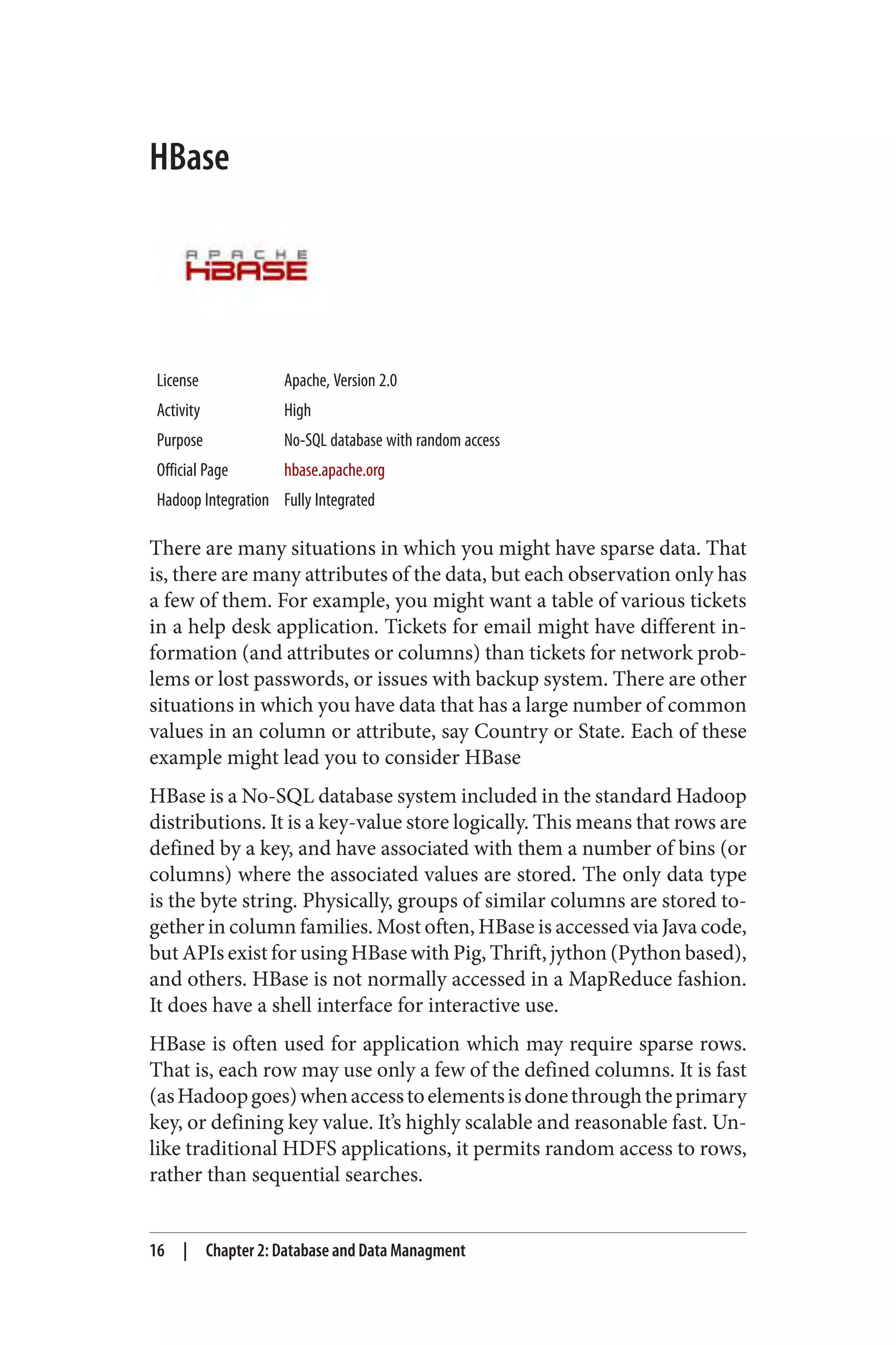 HBase
License Apache, Version 2.0
Activity High
Purpose No-SQL database with random access
Official Page hbase.apache.org
Hadoop Integration Fully Integrated
There are many situations in which you might have sparse data. That
is, there are many attributes of the data, but each observation only has
a few of them. For example, you might want a table of various tickets
in a help desk application. Tickets for email might have different in‐
formation (and attributes or columns) than tickets for network prob‐
lems or lost passwords, or issues with backup system. There are other
situations in which you have data that has a large number of common
values in an column or attribute, say Country or State. Each of these
example might lead you to consider HBase
HBase is a No-SQL database system included in the standard Hadoop
distributions. It is a key-value store logically. This means that rows are
defined by a key, and have associated with them a number of bins (or
columns) where the associated values are stored. The only data type
is the byte string. Physically, groups of similar columns are stored to‐
gether in column families. Most often, HBase is accessed via Java code,
but APIs exist for using HBase with Pig, Thrift, jython (Python based),
and others. HBase is not normally accessed in a MapReduce fashion.
It does have a shell interface for interactive use.
HBase is often used for application which may require sparse rows.
That is, each row may use only a few of the defined columns. It is fast
(asHadoopgoes)whenaccesstoelementsisdonethroughtheprimary
key, or defining key value. It’s highly scalable and reasonable fast. Un‐
like traditional HDFS applications, it permits random access to rows,
rather than sequential searches.
16 | Chapter 2: Database and Data Managment
 