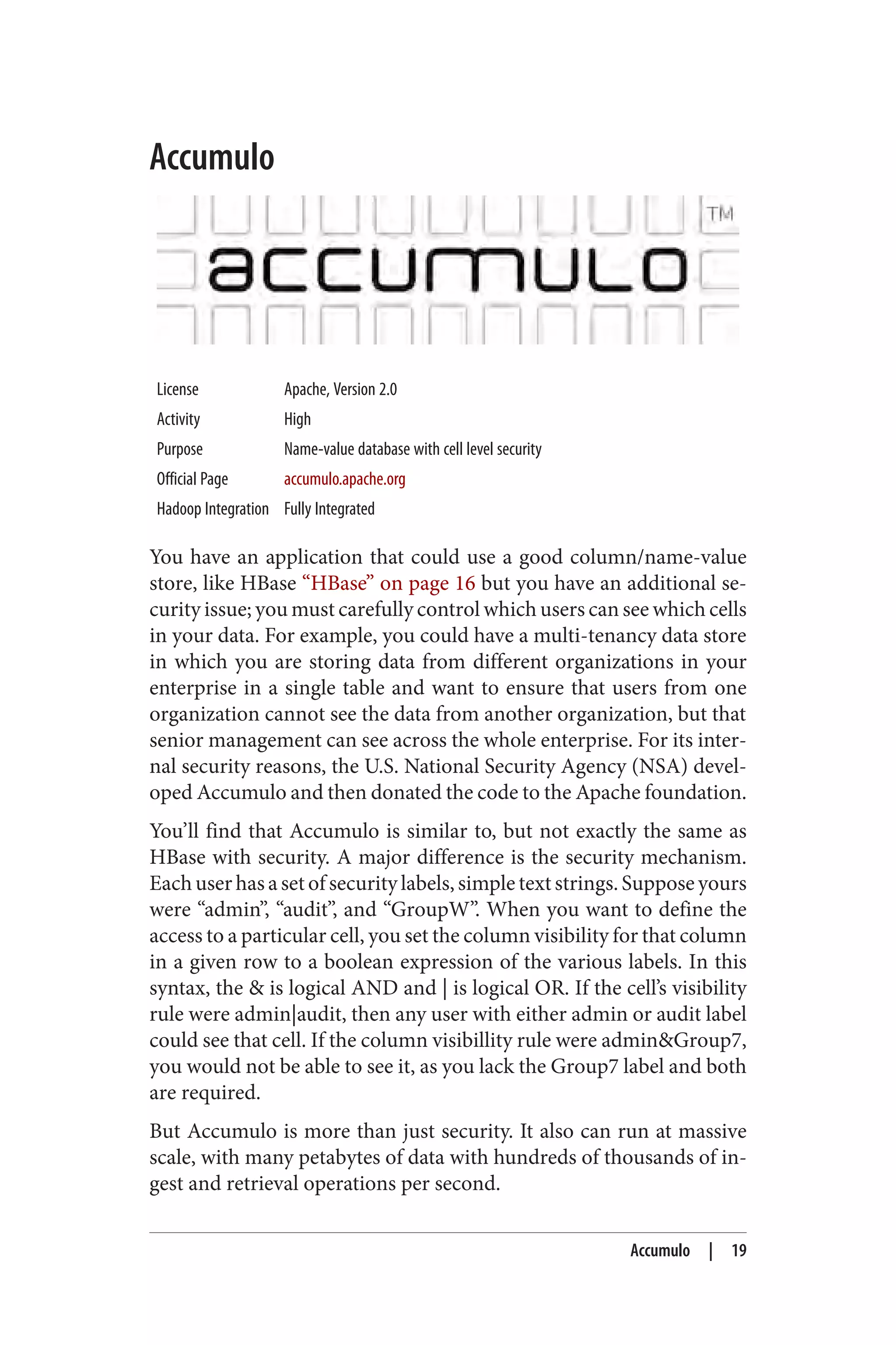 Accumulo
License Apache, Version 2.0
Activity High
Purpose Name-value database with cell level security
Official Page accumulo.apache.org
Hadoop Integration Fully Integrated
You have an application that could use a good column/name-value
store, like HBase “HBase” on page 16 but you have an additional se‐
curity issue; you must carefully control which users can see which cells
in your data. For example, you could have a multi-tenancy data store
in which you are storing data from different organizations in your
enterprise in a single table and want to ensure that users from one
organization cannot see the data from another organization, but that
senior management can see across the whole enterprise. For its inter‐
nal security reasons, the U.S. National Security Agency (NSA) devel‐
oped Accumulo and then donated the code to the Apache foundation.
You’ll find that Accumulo is similar to, but not exactly the same as
HBase with security. A major difference is the security mechanism.
Each user has a set of security labels, simple text strings. Suppose yours
were “admin”, “audit”, and “GroupW”. When you want to define the
access to a particular cell, you set the column visibility for that column
in a given row to a boolean expression of the various labels. In this
syntax, the & is logical AND and | is logical OR. If the cell’s visibility
rule were admin|audit, then any user with either admin or audit label
could see that cell. If the column visibillity rule were admin&Group7,
you would not be able to see it, as you lack the Group7 label and both
are required.
But Accumulo is more than just security. It also can run at massive
scale, with many petabytes of data with hundreds of thousands of in‐
gest and retrieval operations per second.
Accumulo | 19
 