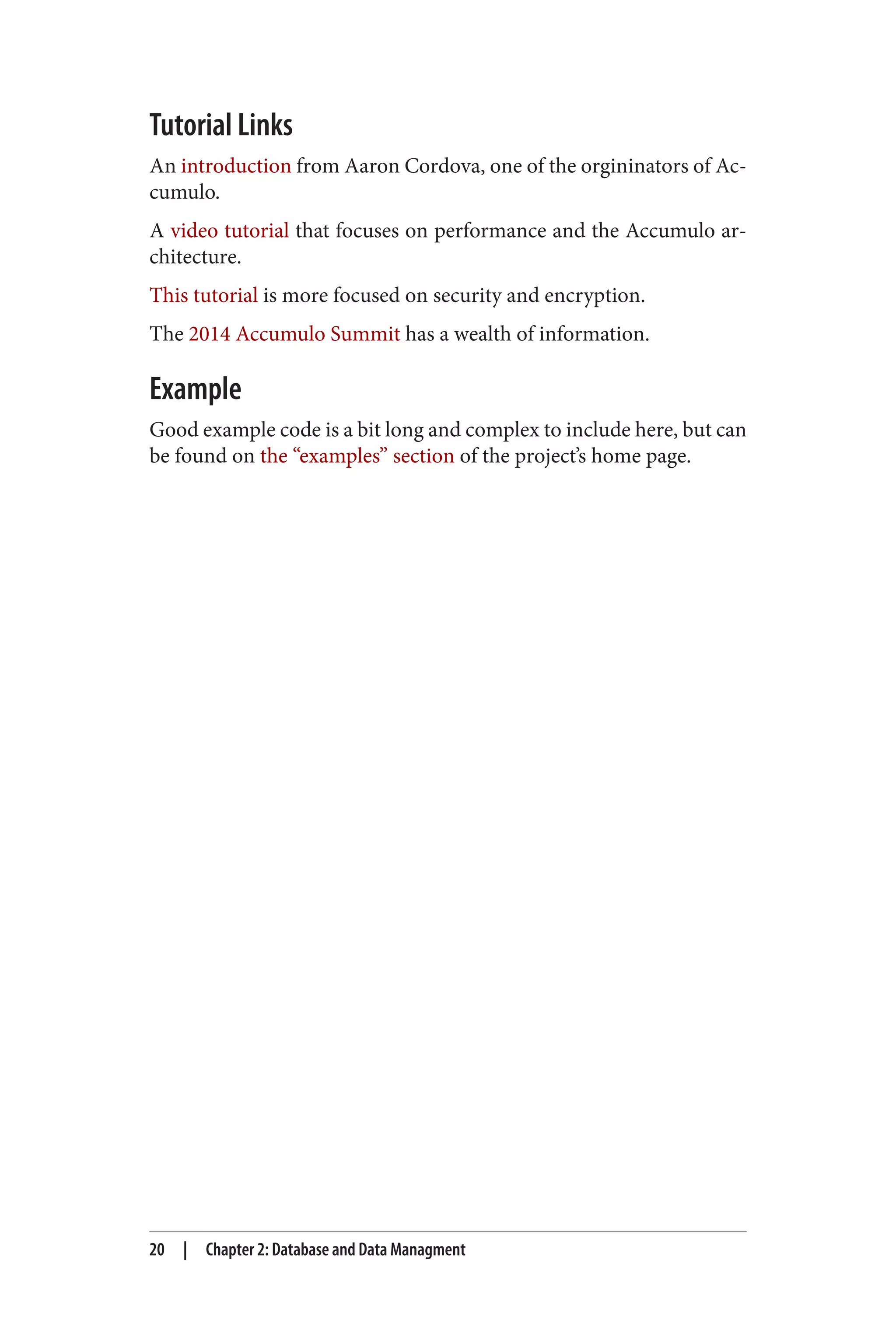 Tutorial Links
An introduction from Aaron Cordova, one of the orgininators of Ac‐
cumulo.
A video tutorial that focuses on performance and the Accumulo ar‐
chitecture.
This tutorial is more focused on security and encryption.
The 2014 Accumulo Summit has a wealth of information.
Example
Good example code is a bit long and complex to include here, but can
be found on the “examples” section of the project’s home page.
20 | Chapter 2: Database and Data Managment
 