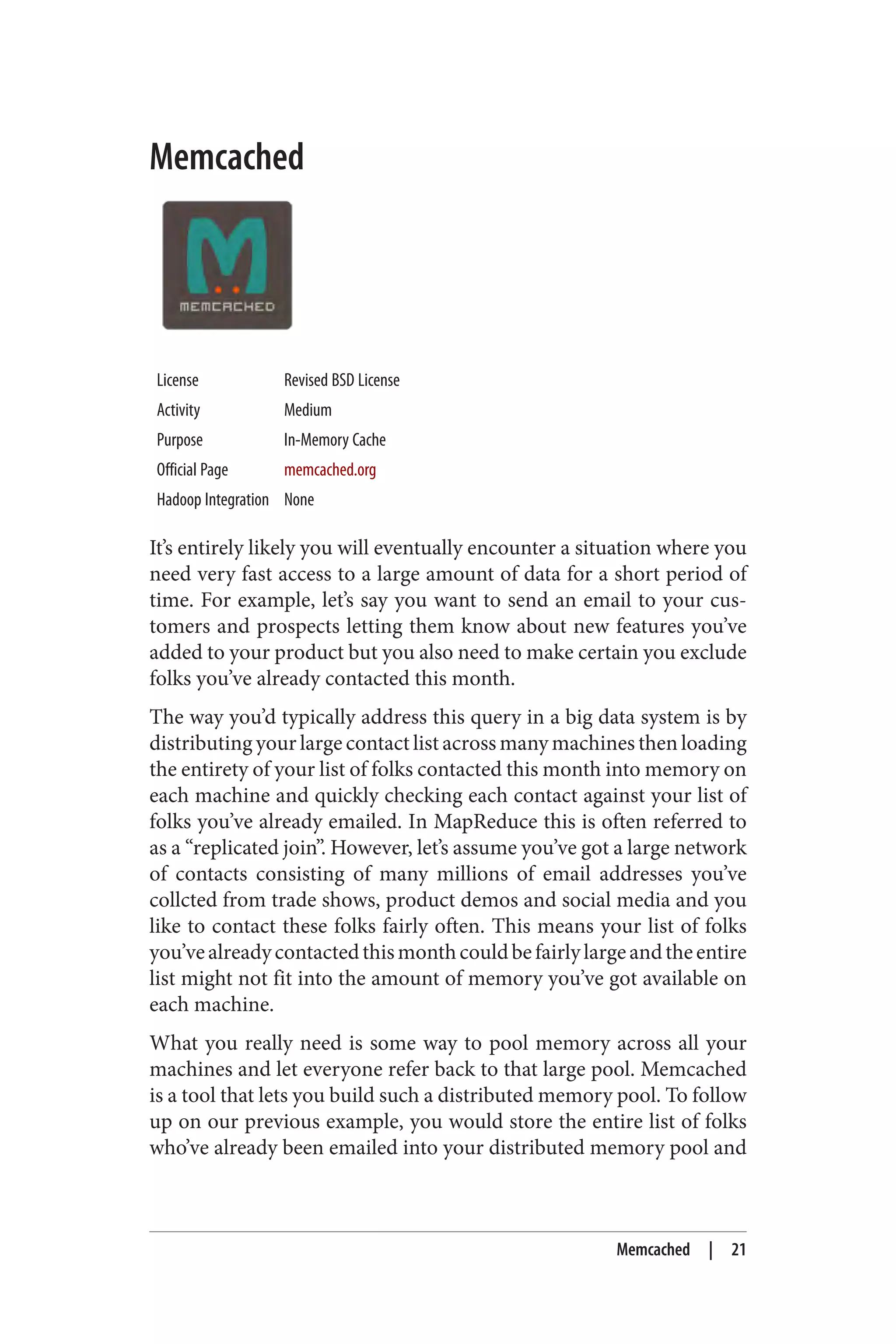 Memcached
License Revised BSD License
Activity Medium
Purpose In-Memory Cache
Official Page memcached.org
Hadoop Integration None
It’s entirely likely you will eventually encounter a situation where you
need very fast access to a large amount of data for a short period of
time. For example, let’s say you want to send an email to your cus‐
tomers and prospects letting them know about new features you’ve
added to your product but you also need to make certain you exclude
folks you’ve already contacted this month.
The way you’d typically address this query in a big data system is by
distributing your large contact list across many machines then loading
the entirety of your list of folks contacted this month into memory on
each machine and quickly checking each contact against your list of
folks you’ve already emailed. In MapReduce this is often referred to
as a “replicated join”. However, let’s assume you’ve got a large network
of contacts consisting of many millions of email addresses you’ve
collcted from trade shows, product demos and social media and you
like to contact these folks fairly often. This means your list of folks
you’vealreadycontactedthismonthcouldbefairlylargeandtheentire
list might not fit into the amount of memory you’ve got available on
each machine.
What you really need is some way to pool memory across all your
machines and let everyone refer back to that large pool. Memcached
is a tool that lets you build such a distributed memory pool. To follow
up on our previous example, you would store the entire list of folks
who’ve already been emailed into your distributed memory pool and
Memcached | 21
 