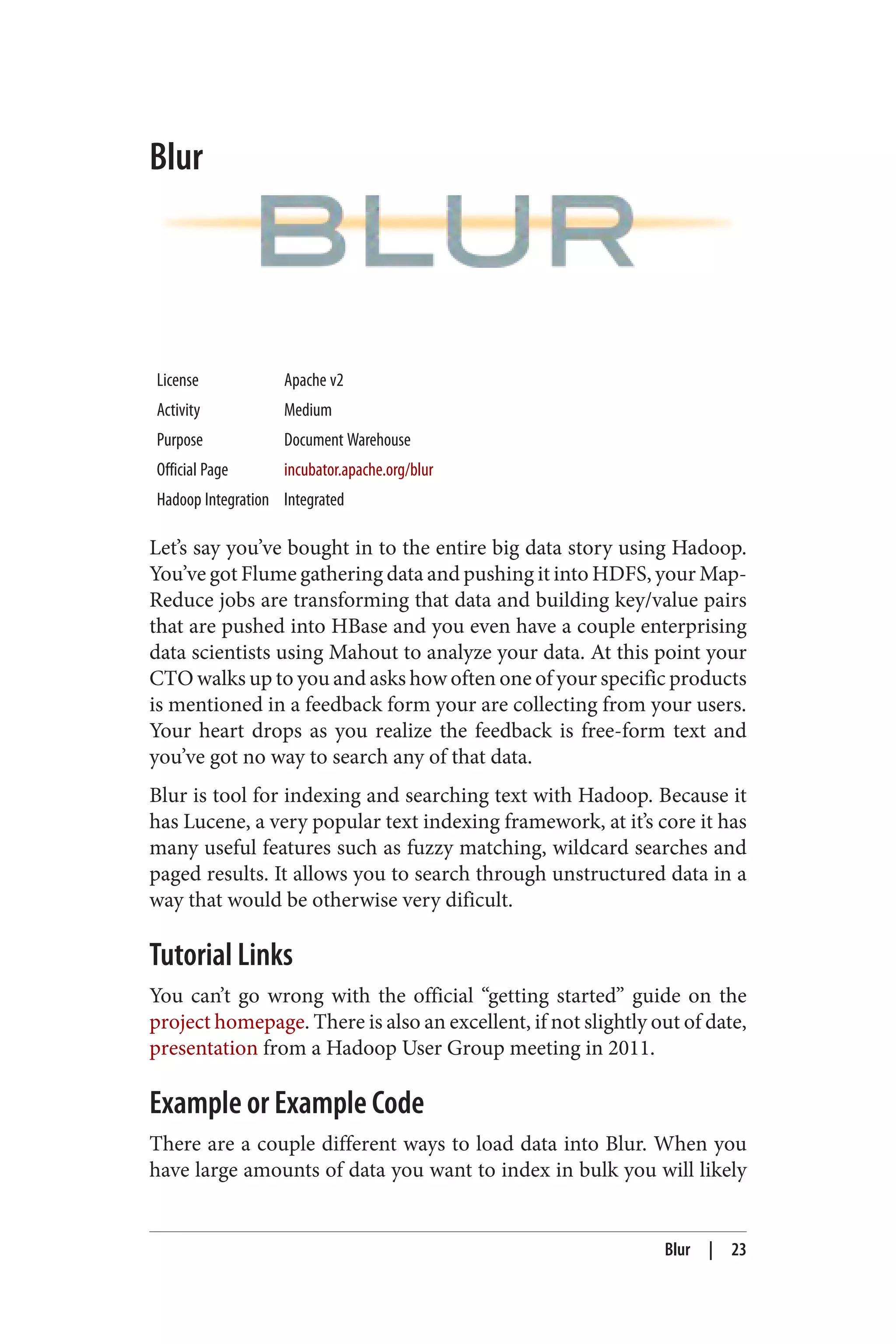 Blur
License Apache v2
Activity Medium
Purpose Document Warehouse
Official Page incubator.apache.org/blur
Hadoop Integration Integrated
Let’s say you’ve bought in to the entire big data story using Hadoop.
You’ve got Flume gathering data and pushing it into HDFS, your Map‐
Reduce jobs are transforming that data and building key/value pairs
that are pushed into HBase and you even have a couple enterprising
data scientists using Mahout to analyze your data. At this point your
CTO walks up to you and asks how often one of your specific products
is mentioned in a feedback form your are collecting from your users.
Your heart drops as you realize the feedback is free-form text and
you’ve got no way to search any of that data.
Blur is tool for indexing and searching text with Hadoop. Because it
has Lucene, a very popular text indexing framework, at it’s core it has
many useful features such as fuzzy matching, wildcard searches and
paged results. It allows you to search through unstructured data in a
way that would be otherwise very dificult.
Tutorial Links
You can’t go wrong with the official “getting started” guide on the
project homepage. There is also an excellent, if not slightly out of date,
presentation from a Hadoop User Group meeting in 2011.
Example or Example Code
There are a couple different ways to load data into Blur. When you
have large amounts of data you want to index in bulk you will likely
Blur | 23
 
