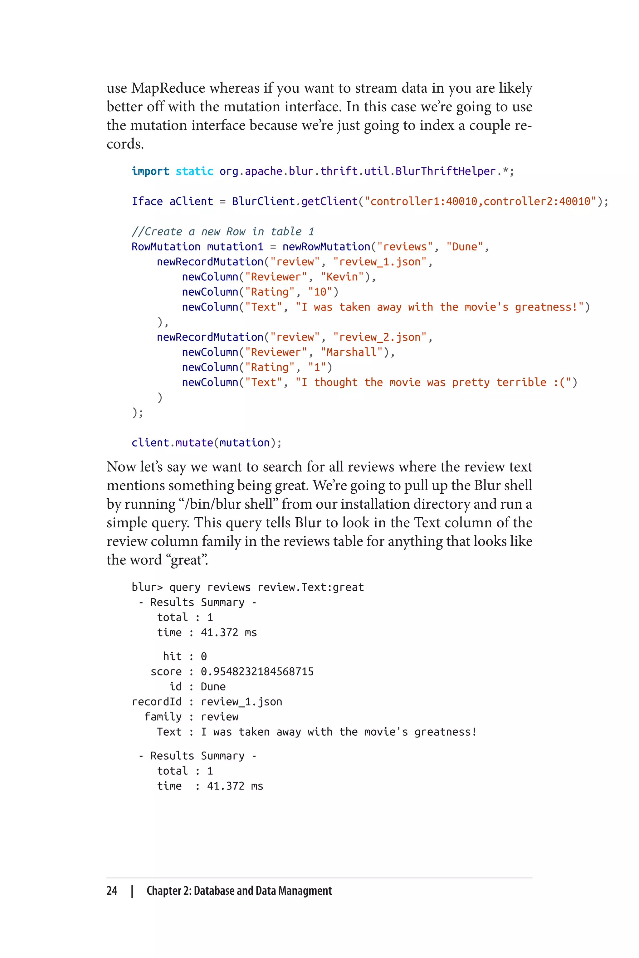 use MapReduce whereas if you want to stream data in you are likely
better off with the mutation interface. In this case we’re going to use
the mutation interface because we’re just going to index a couple re‐
cords.
import static org.apache.blur.thrift.util.BlurThriftHelper.*;
Iface aClient = BlurClient.getClient("controller1:40010,controller2:40010");
//Create a new Row in table 1
RowMutation mutation1 = newRowMutation("reviews", "Dune",
newRecordMutation("review", "review_1.json",
newColumn("Reviewer", "Kevin"),
newColumn("Rating", "10")
newColumn("Text", "I was taken away with the movie's greatness!")
),
newRecordMutation("review", "review_2.json",
newColumn("Reviewer", "Marshall"),
newColumn("Rating", "1")
newColumn("Text", "I thought the movie was pretty terrible :(")
)
);
client.mutate(mutation);
Now let’s say we want to search for all reviews where the review text
mentions something being great. We’re going to pull up the Blur shell
by running “/bin/blur shell” from our installation directory and run a
simple query. This query tells Blur to look in the Text column of the
review column family in the reviews table for anything that looks like
the word “great”.
blur> query reviews review.Text:great
- Results Summary -
total : 1
time : 41.372 ms
hit : 0
score : 0.9548232184568715
id : Dune
recordId : review_1.json
family : review
Text : I was taken away with the movie's greatness!
- Results Summary -
total : 1
time : 41.372 ms
24 | Chapter 2: Database and Data Managment
 