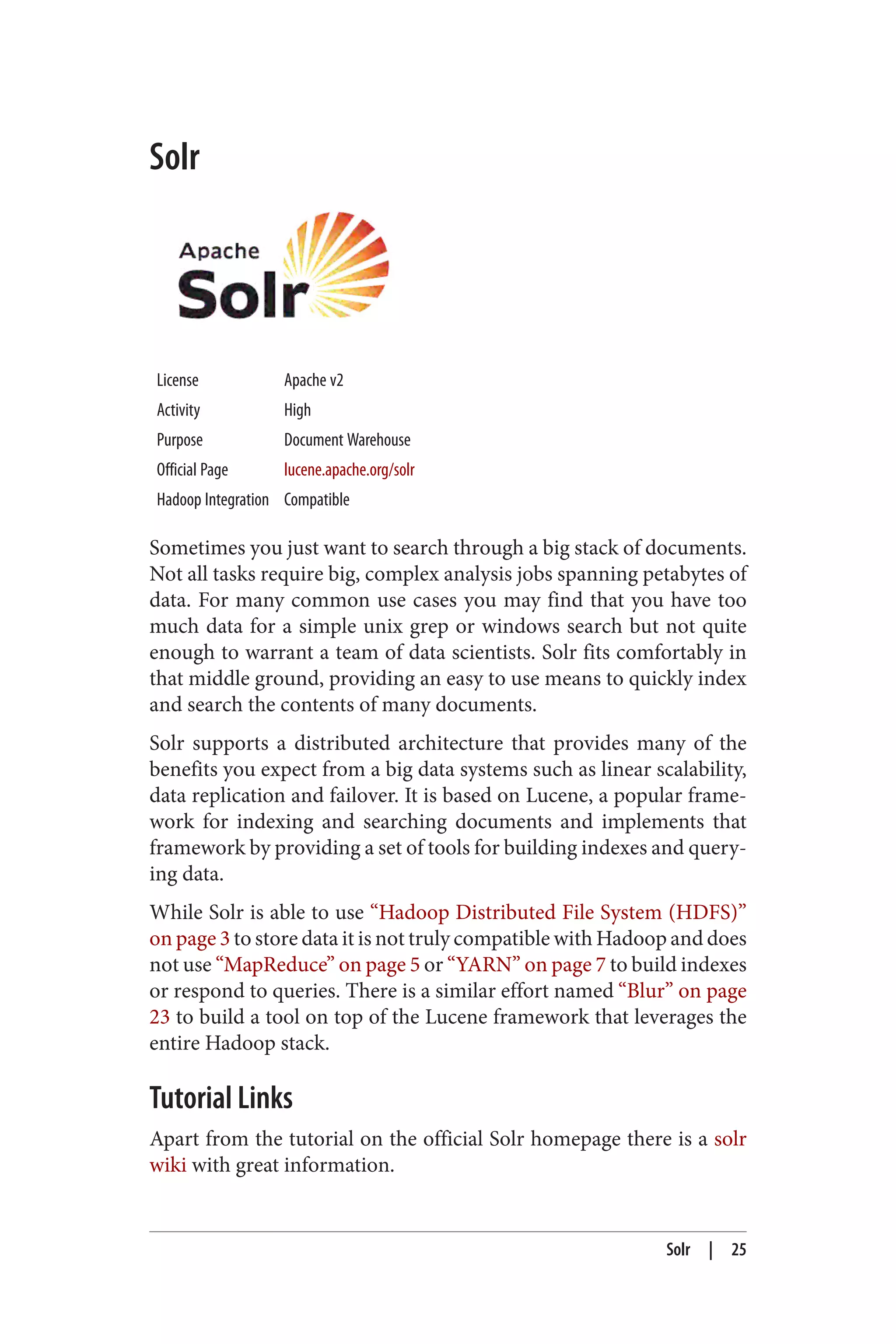 Solr
License Apache v2
Activity High
Purpose Document Warehouse
Official Page lucene.apache.org/solr
Hadoop Integration Compatible
Sometimes you just want to search through a big stack of documents.
Not all tasks require big, complex analysis jobs spanning petabytes of
data. For many common use cases you may find that you have too
much data for a simple unix grep or windows search but not quite
enough to warrant a team of data scientists. Solr fits comfortably in
that middle ground, providing an easy to use means to quickly index
and search the contents of many documents.
Solr supports a distributed architecture that provides many of the
benefits you expect from a big data systems such as linear scalability,
data replication and failover. It is based on Lucene, a popular frame‐
work for indexing and searching documents and implements that
framework by providing a set of tools for building indexes and query‐
ing data.
While Solr is able to use “Hadoop Distributed File System (HDFS)”
on page 3 to store data it is not truly compatible with Hadoop and does
not use “MapReduce” on page 5 or “YARN” on page 7 to build indexes
or respond to queries. There is a similar effort named “Blur” on page
23 to build a tool on top of the Lucene framework that leverages the
entire Hadoop stack.
Tutorial Links
Apart from the tutorial on the official Solr homepage there is a solr
wiki with great information.
Solr | 25
 