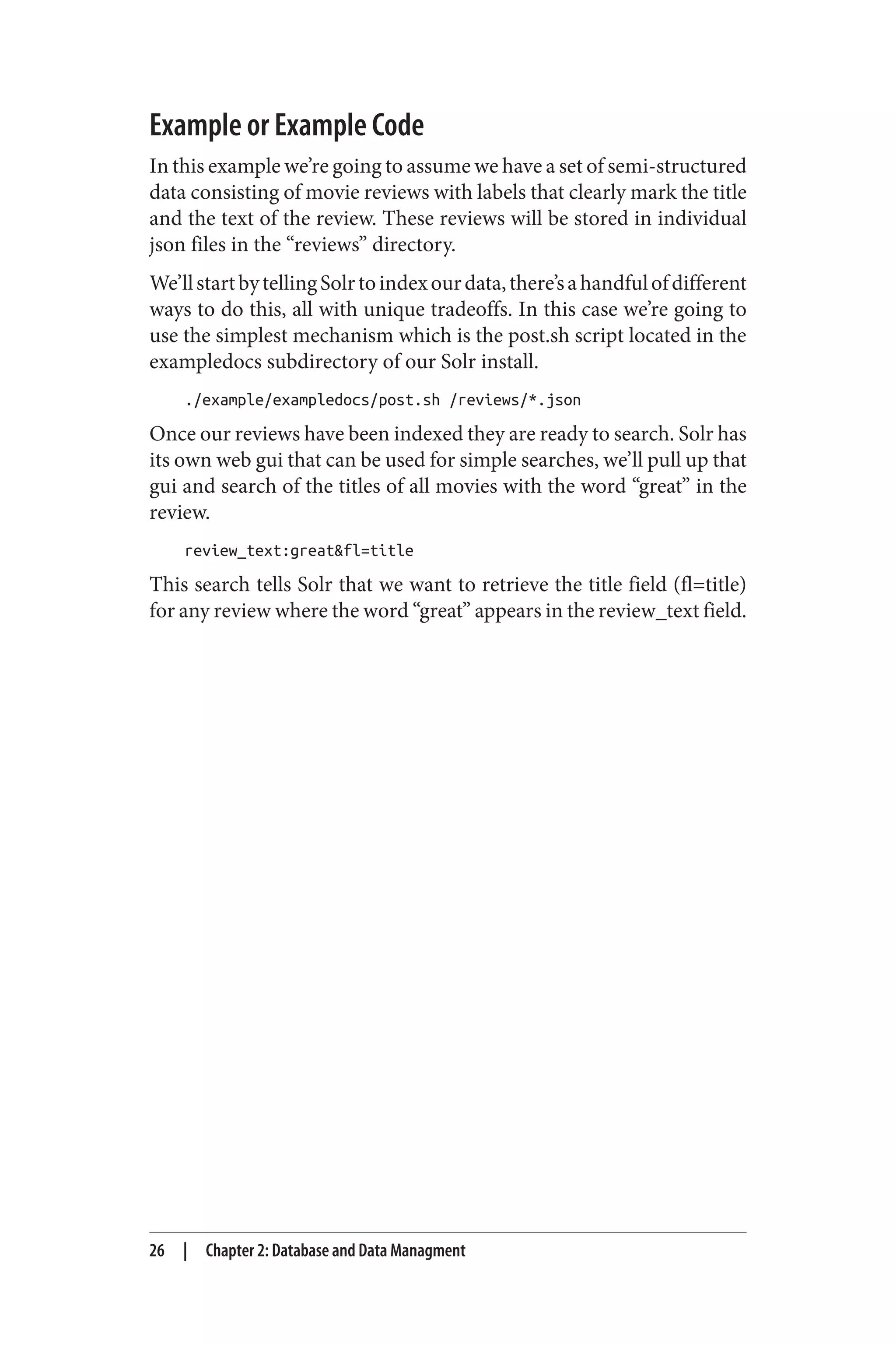 Example or Example Code
In this example we’re going to assume we have a set of semi-structured
data consisting of movie reviews with labels that clearly mark the title
and the text of the review. These reviews will be stored in individual
json files in the “reviews” directory.
We’llstartbytellingSolrtoindexourdata,there’sahandfulofdifferent
ways to do this, all with unique tradeoffs. In this case we’re going to
use the simplest mechanism which is the post.sh script located in the
exampledocs subdirectory of our Solr install.
./example/exampledocs/post.sh /reviews/*.json
Once our reviews have been indexed they are ready to search. Solr has
its own web gui that can be used for simple searches, we’ll pull up that
gui and search of the titles of all movies with the word “great” in the
review.
review_text:great&fl=title
This search tells Solr that we want to retrieve the title field (fl=title)
for any review where the word “great” appears in the review_text field.
26 | Chapter 2: Database and Data Managment
 