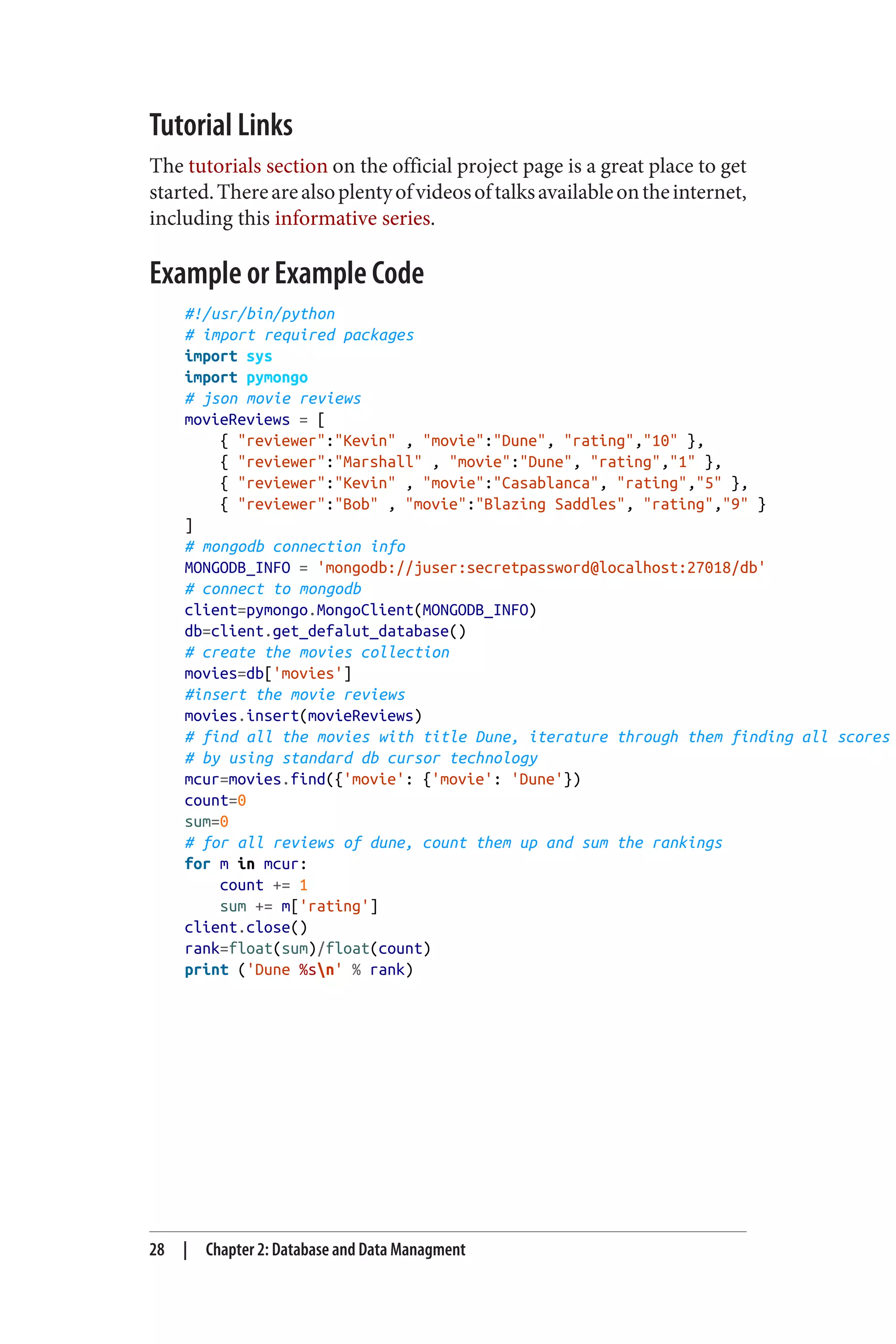 Tutorial Links
The tutorials section on the official project page is a great place to get
started.Therearealsoplentyofvideosoftalksavailableontheinternet,
including this informative series.
Example or Example Code
#!/usr/bin/python
# import required packages
import sys
import pymongo
# json movie reviews
movieReviews = [
{ "reviewer":"Kevin" , "movie":"Dune", "rating","10" },
{ "reviewer":"Marshall" , "movie":"Dune", "rating","1" },
{ "reviewer":"Kevin" , "movie":"Casablanca", "rating","5" },
{ "reviewer":"Bob" , "movie":"Blazing Saddles", "rating","9" }
]
# mongodb connection info
MONGODB_INFO = 'mongodb://juser:secretpassword@localhost:27018/db'
# connect to mongodb
client=pymongo.MongoClient(MONGODB_INFO)
db=client.get_defalut_database()
# create the movies collection
movies=db['movies']
#insert the movie reviews
movies.insert(movieReviews)
# find all the movies with title Dune, iterature through them finding all scores
# by using standard db cursor technology
mcur=movies.find({'movie': {'movie': 'Dune'})
count=0
sum=0
# for all reviews of dune, count them up and sum the rankings
for m in mcur:
count += 1
sum += m['rating']
client.close()
rank=float(sum)/float(count)
print ('Dune %sn' % rank)
28 | Chapter 2: Database and Data Managment
 