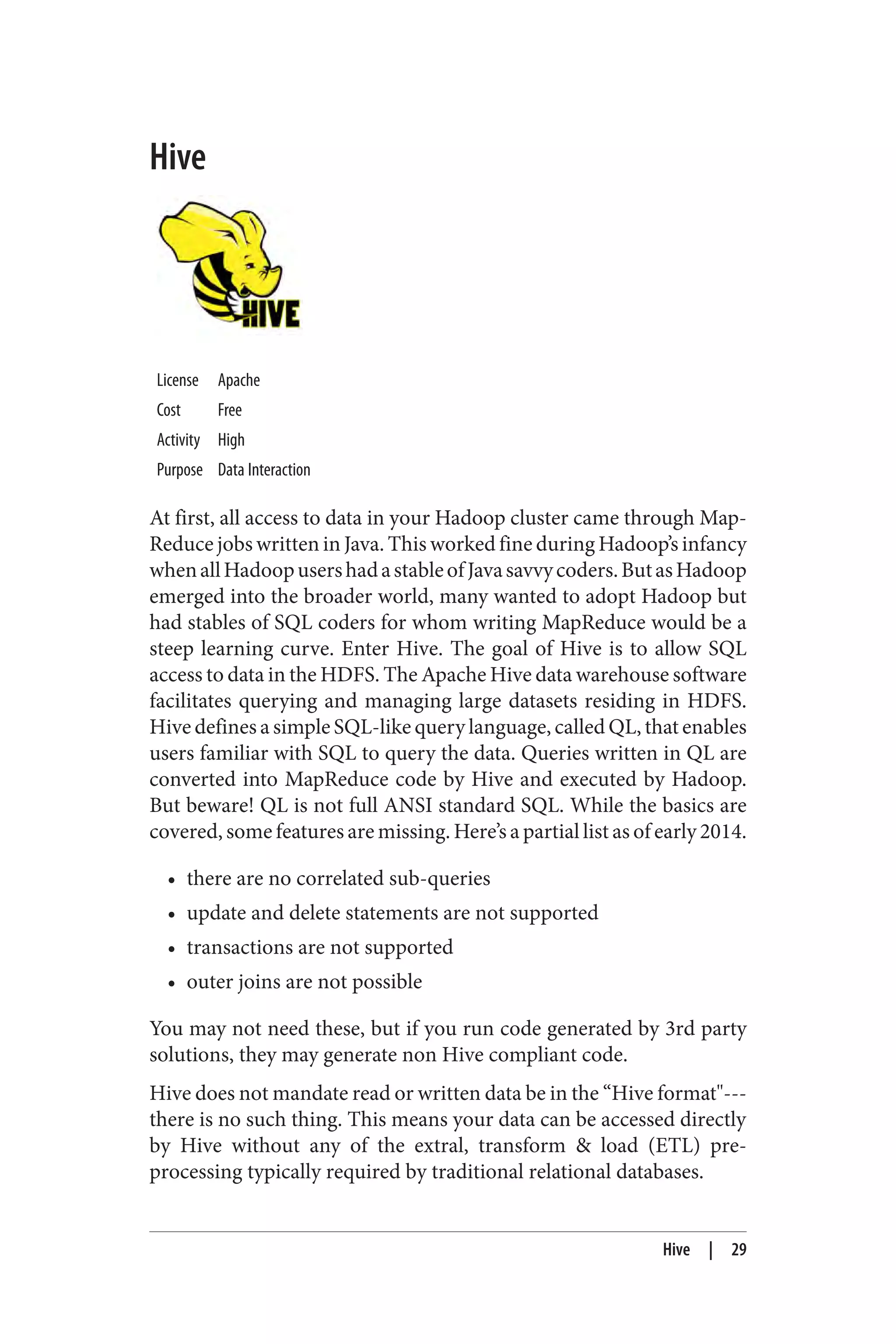 Hive
License Apache
Cost Free
Activity High
Purpose Data Interaction
At first, all access to data in your Hadoop cluster came through Map‐
Reduce jobs written in Java. This worked fine during Hadoop’s infancy
whenallHadoopusershadastableofJavasavvycoders.ButasHadoop
emerged into the broader world, many wanted to adopt Hadoop but
had stables of SQL coders for whom writing MapReduce would be a
steep learning curve. Enter Hive. The goal of Hive is to allow SQL
access to data in the HDFS. The Apache Hive data warehouse software
facilitates querying and managing large datasets residing in HDFS.
Hive defines a simple SQL-like query language, called QL, that enables
users familiar with SQL to query the data. Queries written in QL are
converted into MapReduce code by Hive and executed by Hadoop.
But beware! QL is not full ANSI standard SQL. While the basics are
covered, some features are missing. Here’s a partial list as of early 2014.
• there are no correlated sub-queries
• update and delete statements are not supported
• transactions are not supported
• outer joins are not possible
You may not need these, but if you run code generated by 3rd party
solutions, they may generate non Hive compliant code.
Hive does not mandate read or written data be in the “Hive format"---
there is no such thing. This means your data can be accessed directly
by Hive without any of the extral, transform & load (ETL) pre-
processing typically required by traditional relational databases.
Hive | 29
 