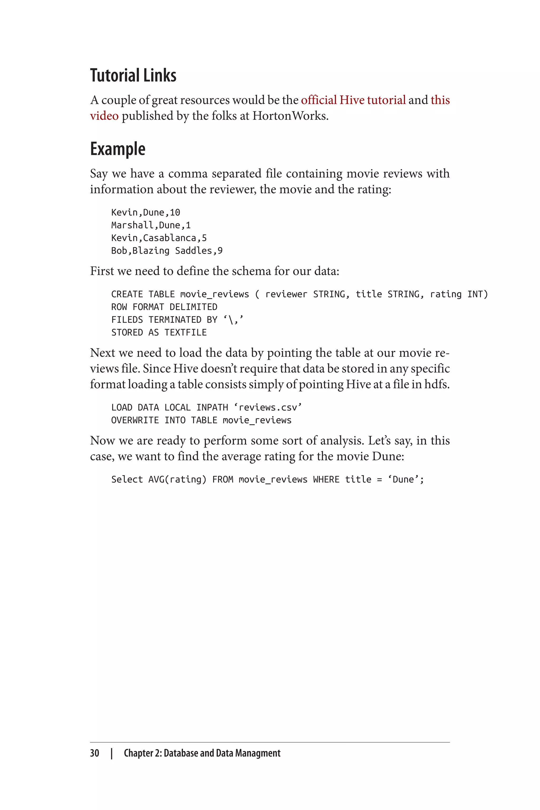 Tutorial Links
A couple of great resources would be the official Hive tutorial and this
video published by the folks at HortonWorks.
Example
Say we have a comma separated file containing movie reviews with
information about the reviewer, the movie and the rating:
Kevin,Dune,10
Marshall,Dune,1
Kevin,Casablanca,5
Bob,Blazing Saddles,9
First we need to define the schema for our data:
CREATE TABLE movie_reviews ( reviewer STRING, title STRING, rating INT)
ROW FORMAT DELIMITED
FILEDS TERMINATED BY ‘,’
STORED AS TEXTFILE
Next we need to load the data by pointing the table at our movie re‐
views file. Since Hive doesn’t require that data be stored in any specific
format loading a table consists simply of pointing Hive at a file in hdfs.
LOAD DATA LOCAL INPATH ‘reviews.csv’
OVERWRITE INTO TABLE movie_reviews
Now we are ready to perform some sort of analysis. Let’s say, in this
case, we want to find the average rating for the movie Dune:
Select AVG(rating) FROM movie_reviews WHERE title = ‘Dune’;
30 | Chapter 2: Database and Data Managment
 