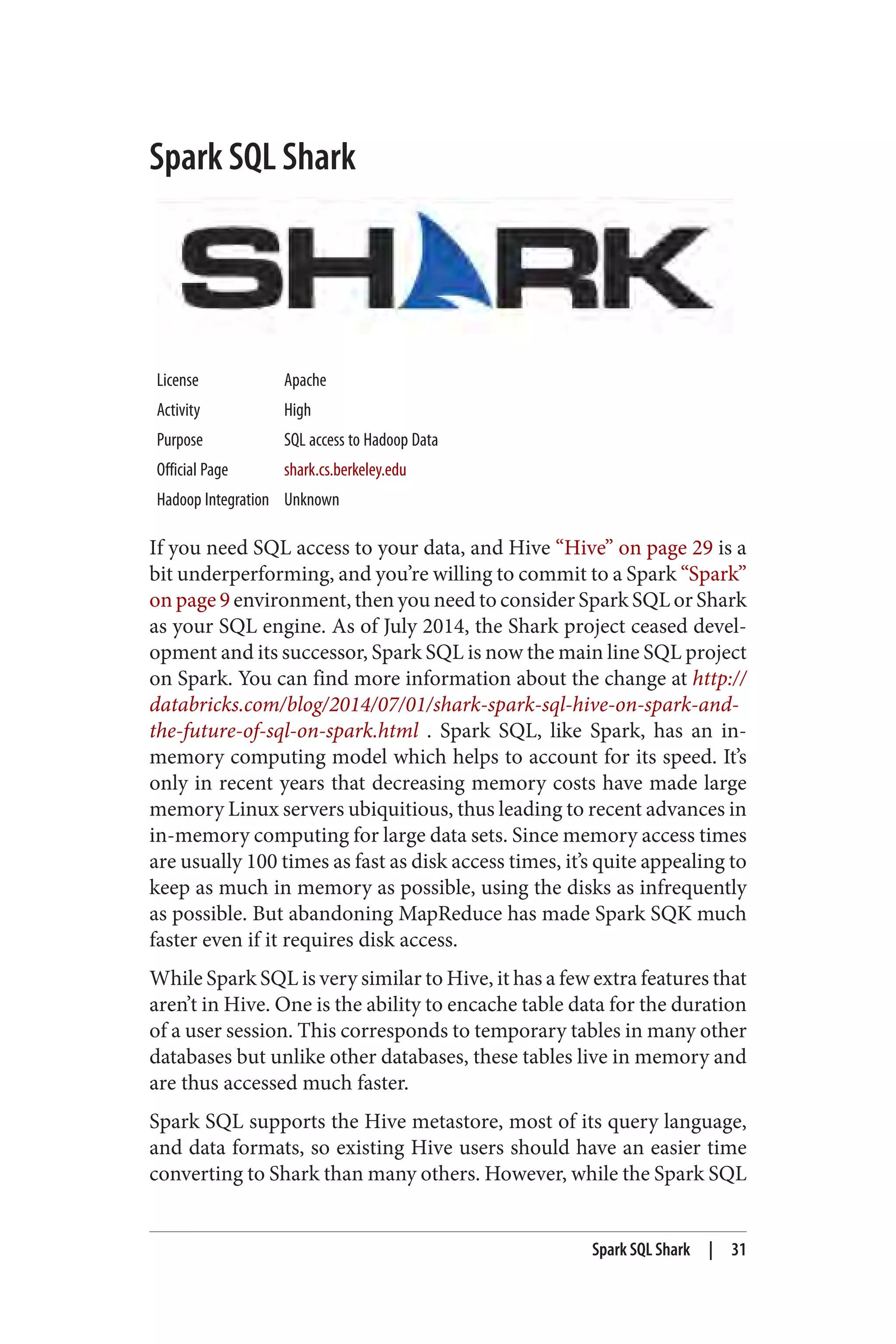 Spark SQL Shark
License Apache
Activity High
Purpose SQL access to Hadoop Data
Official Page shark.cs.berkeley.edu
Hadoop Integration Unknown
If you need SQL access to your data, and Hive “Hive” on page 29 is a
bit underperforming, and you’re willing to commit to a Spark “Spark”
on page 9 environment, then you need to consider Spark SQL or Shark
as your SQL engine. As of July 2014, the Shark project ceased devel‐
opment and its successor, Spark SQL is now the main line SQL project
on Spark. You can find more information about the change at http://
databricks.com/blog/2014/07/01/shark-spark-sql-hive-on-spark-and-
the-future-of-sql-on-spark.html . Spark SQL, like Spark, has an in-
memory computing model which helps to account for its speed. It’s
only in recent years that decreasing memory costs have made large
memory Linux servers ubiquitious, thus leading to recent advances in
in-memory computing for large data sets. Since memory access times
are usually 100 times as fast as disk access times, it’s quite appealing to
keep as much in memory as possible, using the disks as infrequently
as possible. But abandoning MapReduce has made Spark SQK much
faster even if it requires disk access.
While Spark SQL is very similar to Hive, it has a few extra features that
aren’t in Hive. One is the ability to encache table data for the duration
of a user session. This corresponds to temporary tables in many other
databases but unlike other databases, these tables live in memory and
are thus accessed much faster.
Spark SQL supports the Hive metastore, most of its query language,
and data formats, so existing Hive users should have an easier time
converting to Shark than many others. However, while the Spark SQL
Spark SQL Shark | 31
 