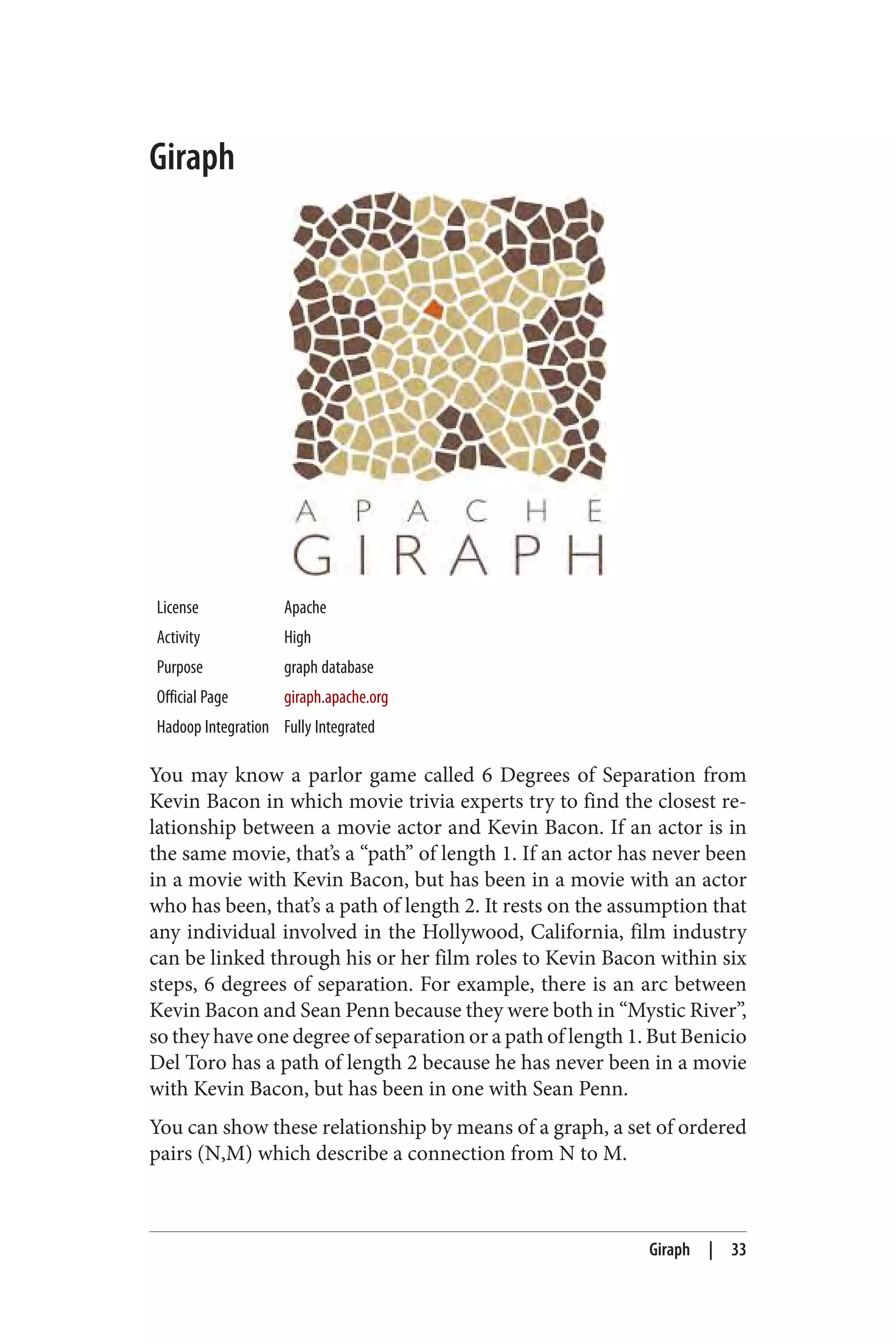 Giraph
License Apache
Activity High
Purpose graph database
Official Page giraph.apache.org
Hadoop Integration Fully Integrated
You may know a parlor game called 6 Degrees of Separation from
Kevin Bacon in which movie trivia experts try to find the closest re‐
lationship between a movie actor and Kevin Bacon. If an actor is in
the same movie, that’s a “path” of length 1. If an actor has never been
in a movie with Kevin Bacon, but has been in a movie with an actor
who has been, that’s a path of length 2. It rests on the assumption that
any individual involved in the Hollywood, California, film industry
can be linked through his or her film roles to Kevin Bacon within six
steps, 6 degrees of separation. For example, there is an arc between
Kevin Bacon and Sean Penn because they were both in “Mystic River”,
so they have one degree of separation or a path of length 1. But Benicio
Del Toro has a path of length 2 because he has never been in a movie
with Kevin Bacon, but has been in one with Sean Penn.
You can show these relationship by means of a graph, a set of ordered
pairs (N,M) which describe a connection from N to M.
Giraph | 33
 
