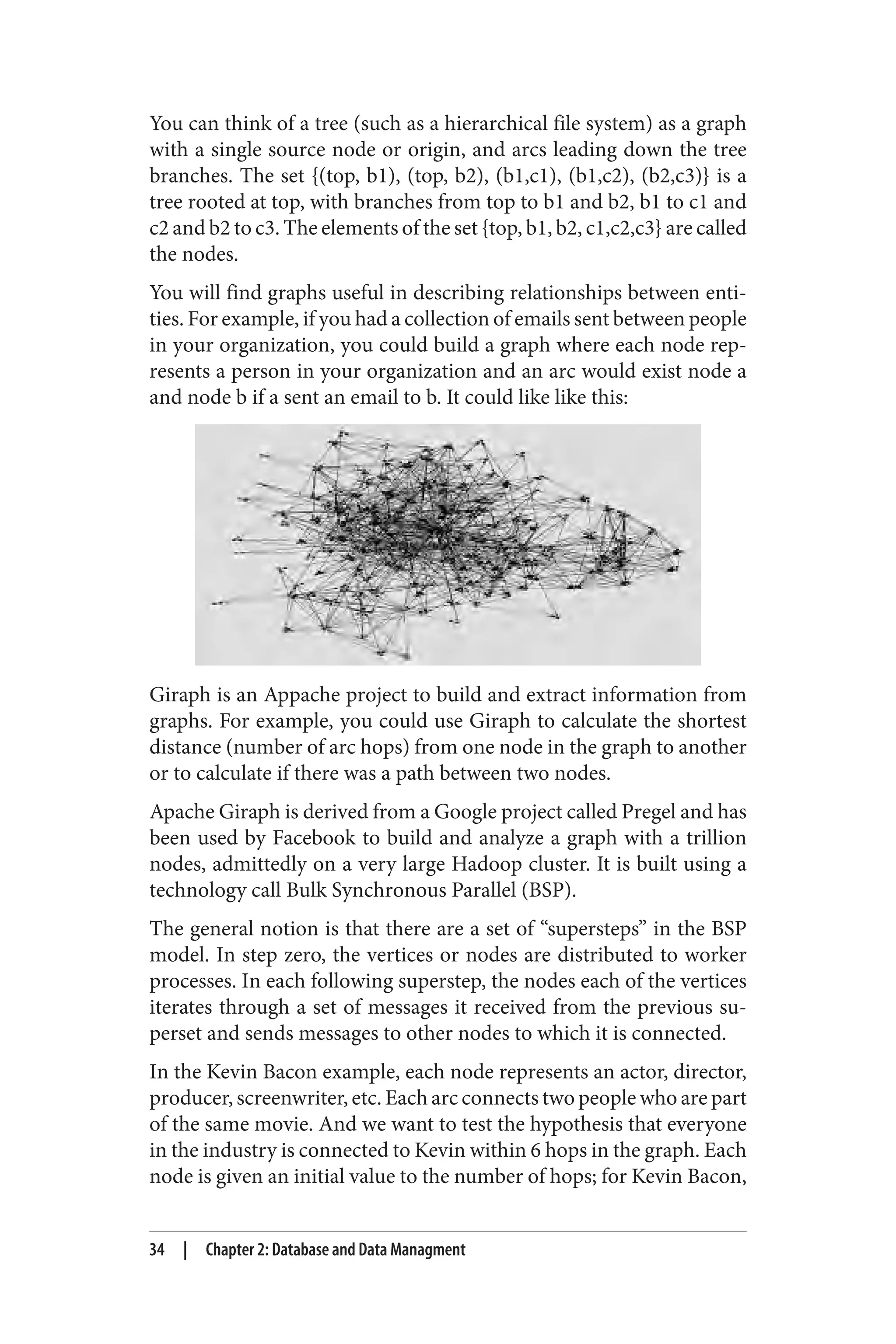 You can think of a tree (such as a hierarchical file system) as a graph
with a single source node or origin, and arcs leading down the tree
branches. The set {(top, b1), (top, b2), (b1,c1), (b1,c2), (b2,c3)} is a
tree rooted at top, with branches from top to b1 and b2, b1 to c1 and
c2 and b2 to c3. The elements of the set {top, b1, b2, c1,c2,c3} are called
the nodes.
You will find graphs useful in describing relationships between enti‐
ties. For example, if you had a collection of emails sent between people
in your organization, you could build a graph where each node rep‐
resents a person in your organization and an arc would exist node a
and node b if a sent an email to b. It could like like this:
Giraph is an Appache project to build and extract information from
graphs. For example, you could use Giraph to calculate the shortest
distance (number of arc hops) from one node in the graph to another
or to calculate if there was a path between two nodes.
Apache Giraph is derived from a Google project called Pregel and has
been used by Facebook to build and analyze a graph with a trillion
nodes, admittedly on a very large Hadoop cluster. It is built using a
technology call Bulk Synchronous Parallel (BSP).
The general notion is that there are a set of “supersteps” in the BSP
model. In step zero, the vertices or nodes are distributed to worker
processes. In each following superstep, the nodes each of the vertices
iterates through a set of messages it received from the previous su‐
perset and sends messages to other nodes to which it is connected.
In the Kevin Bacon example, each node represents an actor, director,
producer, screenwriter, etc. Each arc connects two people who are part
of the same movie. And we want to test the hypothesis that everyone
in the industry is connected to Kevin within 6 hops in the graph. Each
node is given an initial value to the number of hops; for Kevin Bacon,
34 | Chapter 2: Database and Data Managment
 