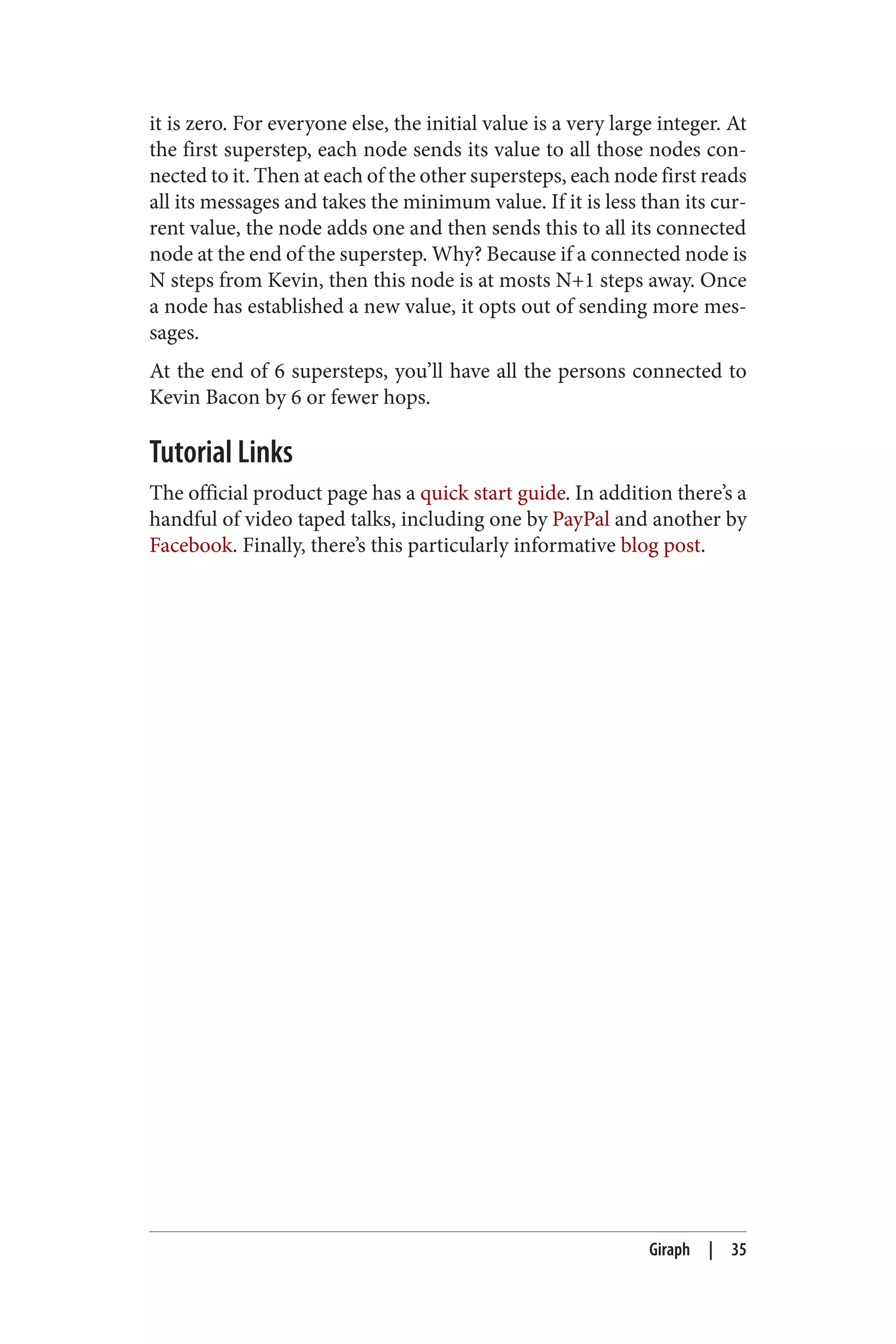 it is zero. For everyone else, the initial value is a very large integer. At
the first superstep, each node sends its value to all those nodes con‐
nected to it. Then at each of the other supersteps, each node first reads
all its messages and takes the minimum value. If it is less than its cur‐
rent value, the node adds one and then sends this to all its connected
node at the end of the superstep. Why? Because if a connected node is
N steps from Kevin, then this node is at mosts N+1 steps away. Once
a node has established a new value, it opts out of sending more mes‐
sages.
At the end of 6 supersteps, you’ll have all the persons connected to
Kevin Bacon by 6 or fewer hops.
Tutorial Links
The official product page has a quick start guide. In addition there’s a
handful of video taped talks, including one by PayPal and another by
Facebook. Finally, there’s this particularly informative blog post.
Giraph | 35
 