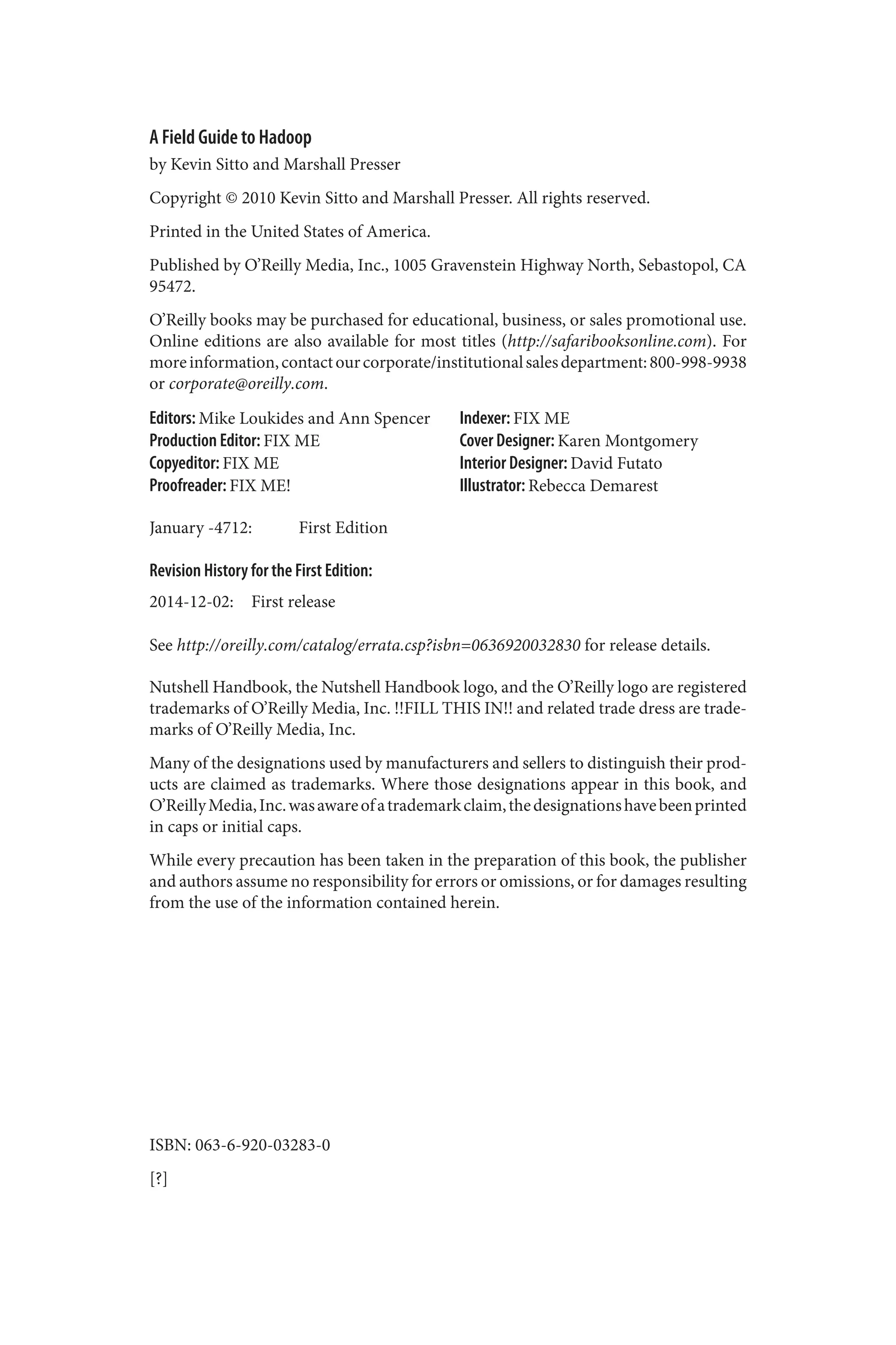 A Field Guide to Hadoop
by Kevin Sitto and Marshall Presser
Copyright © 2010 Kevin Sitto and Marshall Presser. All rights reserved.
Printed in the United States of America.
Published by O’Reilly Media, Inc., 1005 Gravenstein Highway North, Sebastopol, CA
95472.
O’Reilly books may be purchased for educational, business, or sales promotional use.
Online editions are also available for most titles (http://safaribooksonline.com). For
moreinformation,contactourcorporate/institutionalsalesdepartment:800-998-9938
or corporate@oreilly.com.
Editors: Mike Loukides and Ann Spencer
Production Editor: FIX ME
Copyeditor: FIX ME
Proofreader: FIX ME!
Indexer: FIX ME
Cover Designer: Karen Montgomery
Interior Designer: David Futato
Illustrator: Rebecca Demarest
January -4712: First Edition
Revision History for the First Edition:
2014-12-02: First release
See http://oreilly.com/catalog/errata.csp?isbn=0636920032830 for release details.
Nutshell Handbook, the Nutshell Handbook logo, and the O’Reilly logo are registered
trademarks of O’Reilly Media, Inc. !!FILL THIS IN!! and related trade dress are trade‐
marks of O’Reilly Media, Inc.
Many of the designations used by manufacturers and sellers to distinguish their prod‐
ucts are claimed as trademarks. Where those designations appear in this book, and
O’ReillyMedia,Inc.wasawareofatrademarkclaim,thedesignationshavebeenprinted
in caps or initial caps.
While every precaution has been taken in the preparation of this book, the publisher
and authors assume no responsibility for errors or omissions, or for damages resulting
from the use of the information contained herein.
ISBN: 063-6-920-03283-0
[?]
 