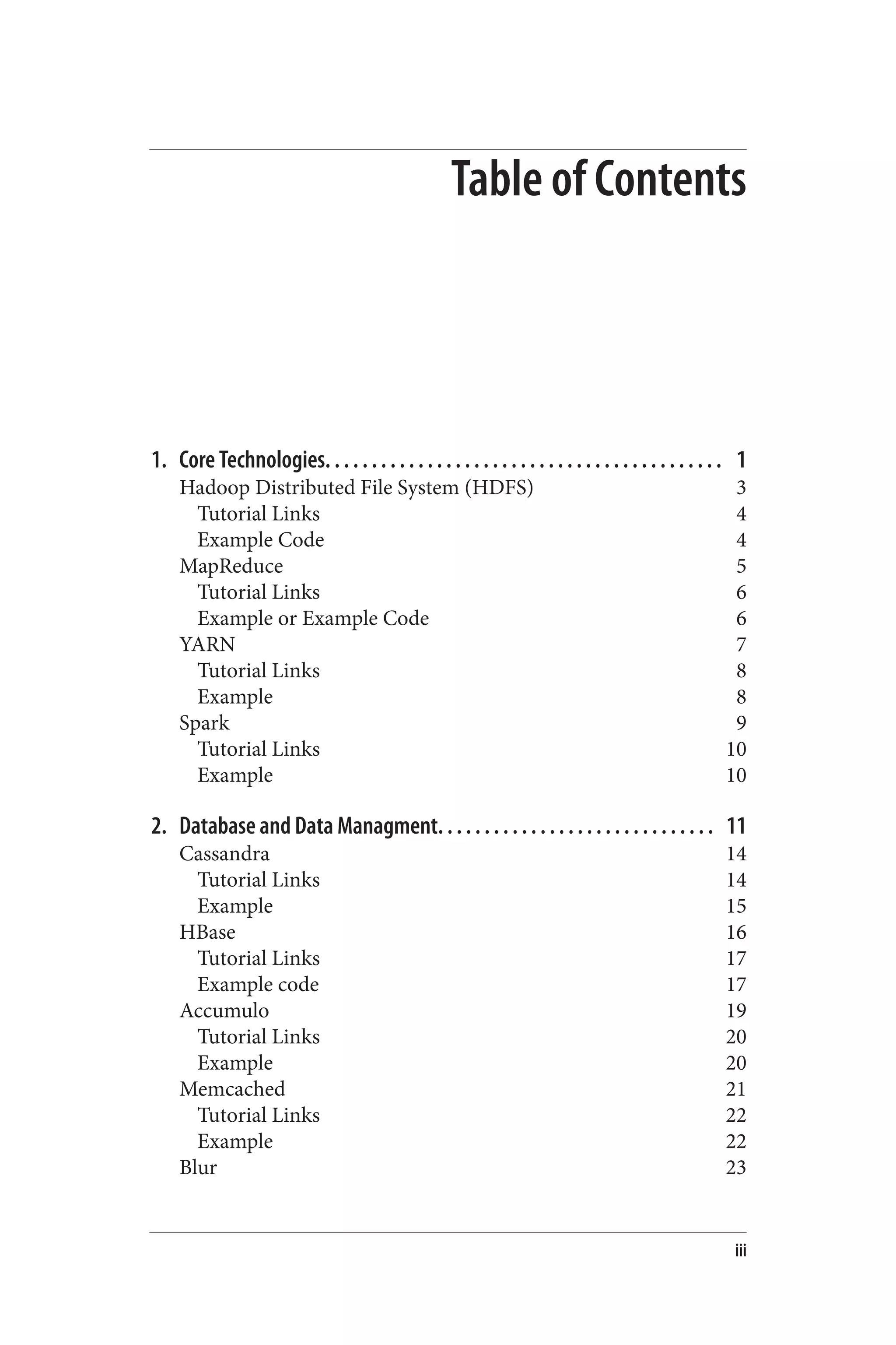 Table of Contents
1. Core Technologies. . . . . . . . . . . . . . . . . . . . . . . . . . . . . . . . . . . . . . . . . . . 1
Hadoop Distributed File System (HDFS) 3
Tutorial Links 4
Example Code 4
MapReduce 5
Tutorial Links 6
Example or Example Code 6
YARN 7
Tutorial Links 8
Example 8
Spark 9
Tutorial Links 10
Example 10
2. Database and Data Managment. . . . . . . . . . . . . . . . . . . . . . . . . . . . . . 11
Cassandra 14
Tutorial Links 14
Example 15
HBase 16
Tutorial Links 17
Example code 17
Accumulo 19
Tutorial Links 20
Example 20
Memcached 21
Tutorial Links 22
Example 22
Blur 23
iii
 