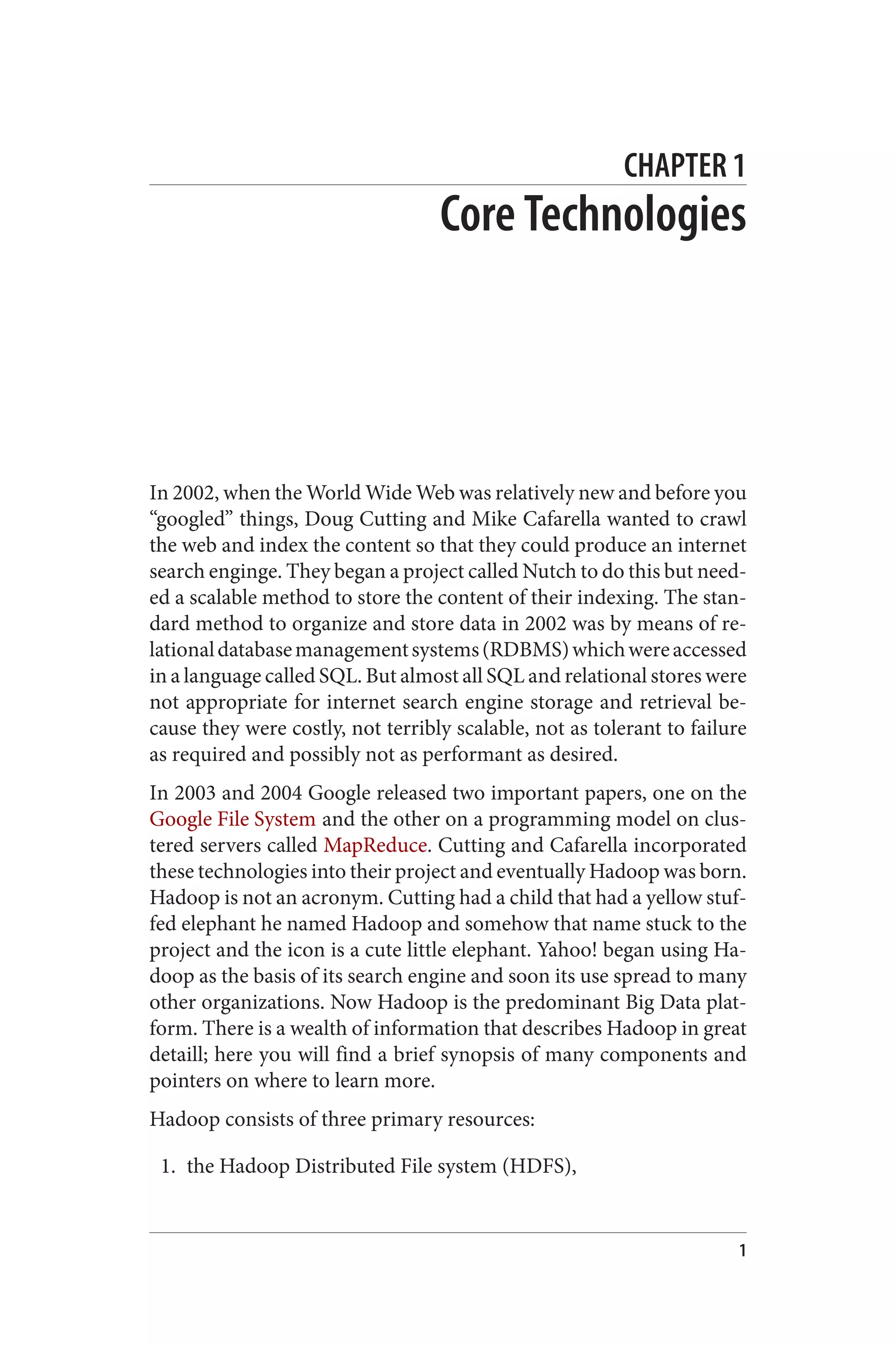 CHAPTER 1
Core Technologies
In 2002, when the World Wide Web was relatively new and before you
“googled” things, Doug Cutting and Mike Cafarella wanted to crawl
the web and index the content so that they could produce an internet
search enginge. They began a project called Nutch to do this but need‐
ed a scalable method to store the content of their indexing. The stan‐
dard method to organize and store data in 2002 was by means of re‐
lationaldatabasemanagementsystems(RDBMS)whichwereaccessed
in a language called SQL. But almost all SQL and relational stores were
not appropriate for internet search engine storage and retrieval be‐
cause they were costly, not terribly scalable, not as tolerant to failure
as required and possibly not as performant as desired.
In 2003 and 2004 Google released two important papers, one on the
Google File System and the other on a programming model on clus‐
tered servers called MapReduce. Cutting and Cafarella incorporated
these technologies into their project and eventually Hadoop was born.
Hadoop is not an acronym. Cutting had a child that had a yellow stuf‐
fed elephant he named Hadoop and somehow that name stuck to the
project and the icon is a cute little elephant. Yahoo! began using Ha‐
doop as the basis of its search engine and soon its use spread to many
other organizations. Now Hadoop is the predominant Big Data plat‐
form. There is a wealth of information that describes Hadoop in great
detaill; here you will find a brief synopsis of many components and
pointers on where to learn more.
Hadoop consists of three primary resources:
1. the Hadoop Distributed File system (HDFS),
1
 