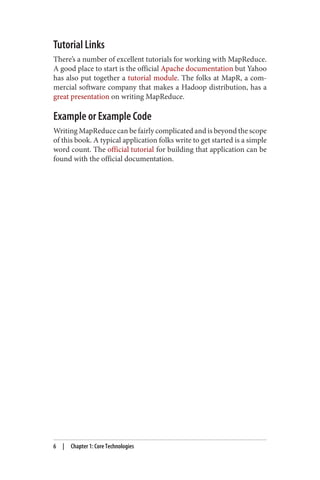 Tutorial Links
There’s a number of excellent tutorials for working with MapReduce.
A good place to start is the official Apache documentation but Yahoo
has also put together a tutorial module. The folks at MapR, a com‐
mercial software company that makes a Hadoop distribution, has a
great presentation on writing MapReduce.
Example or Example Code
Writing MapReduce can be fairly complicated and is beyond the scope
of this book. A typical application folks write to get started is a simple
word count. The official tutorial for building that application can be
found with the official documentation.
6 | Chapter 1: Core Technologies
 