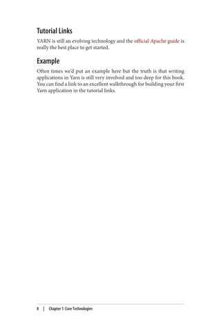 Tutorial Links
YARN is still an evolving technology and the official Apache guide is
really the best place to get started.
Example
Often times we’d put an example here but the truth is that writing
applications in Yarn is still very involved and too deep for this book.
You can find a link to an excellent walkthrough for building your first
Yarn application in the tutorial links.
8 | Chapter 1: Core Technologies
 