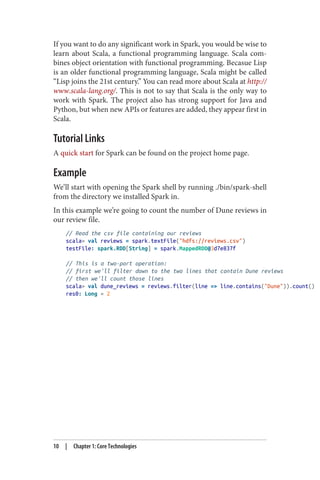 If you want to do any significant work in Spark, you would be wise to
learn about Scala, a functional programming language. Scala com‐
bines object orientation with functional programming. Becasue Lisp
is an older functional programming language, Scala might be called
“Lisp joins the 21st century.” You can read more about Scala at http://
www.scala-lang.org/. This is not to say that Scala is the only way to
work with Spark. The project also has strong support for Java and
Python, but when new APIs or features are added, they appear first in
Scala.
Tutorial Links
A quick start for Spark can be found on the project home page.
Example
We’ll start with opening the Spark shell by running ./bin/spark-shell
from the directory we installed Spark in.
In this example we’re going to count the number of Dune reviews in
our review file.
// Read the csv file containing our reviews
scala> val reviews = spark.textFile("hdfs://reviews.csv")
testFile: spark.RDD[String] = spark.MappedRDD@3d7e837f
// This is a two-part operation:
// first we'll filter down to the two lines that contain Dune reviews
// then we'll count those lines
scala> val dune_reviews = reviews.filter(line => line.contains("Dune")).count()
res0: Long = 2
10 | Chapter 1: Core Technologies
 