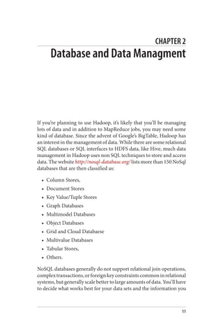 CHAPTER 2
Database and Data Managment
If you’re planning to use Hadoop, it’s likely that you’ll be managing
lots of data and in addition to MapReduce jobs, you may need some
kind of database. Since the advent of Google’s BigTable, Hadoop has
an interest in the management of data. While there are some relational
SQL databases or SQL interfaces to HDFS data, like Hive, much data
management in Hadoop uses non SQL techniques to store and access
data. The website http://nosql-database.org/ lists more than 150 NoSql
databases that are then classified as:
• Column Stores,
• Document Stores
• Key Value/Tuple Stores
• Graph Databases
• Multimodel Databases
• Object Databases
• Grid and Cloud Databaese
• Multivalue Databases
• Tabular Stores,
• Others.
NoSQL databases generally do not support relational join operations,
complextransactions,orforeignkeyconstraintscommoninrelational
systems, but generally scale better to large amounts of data. You’ll have
to decide what works best for your data sets and the information you
11
 