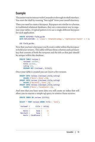 Example
TheeasiestwaytointeractwithCassandraisthroughitsshellinterface.
You start the shell by running “bin/cqlsh” from your install directory.
Then you need to create a keyspace. Keyspaces are similar to schemas
in traditional relational databases, they are a convenient way to orga‐
nize your tables. A typical pattern is to use a single different keyspace
for each application.
CREATE KEYSPACE field_guide
WITH REPLICATION = { 'class': 'SimpleStrategy', 'replication factor' : 3 };
USE field_guide;
Now that you have a keyspace you’ll create a table within that keyspace
to hold your reviews. This table will have three columns and a primary
key that consists of both the reviewer and the title as that pair should
be unique within the database.
CREATE TABLE reviews (
reviewer varchar,
title varchar,
rating int,
PRIMARY KEY (reviewer, title));
Once your table is created you can insert a few reviews.
INSERT INTO reviews (reviewer,title,rating)
VALUES ('Kevin','Dune',10);
INSERT INTO reviews (reviewer,title,rating)
VALUES ('Marshall','Dune',1);
INSERT INTO reviews (reviewer,title,rating)
VALUES ('Kevin','Casablanca',5);
And now that you have some data you will create an index that will
allow you to execute a simple sql query to retrieve Dune reviews.
CREATE INDEX ON reviews (title);
SELECT * FROM reviews WHERE title = 'Dune';
reviewer | title | rating
----------+------------+-------
Kevin | Dune | 10
Marshall | Dune | 1
Kevin | Casablanca | 5
Cassandra | 15
 