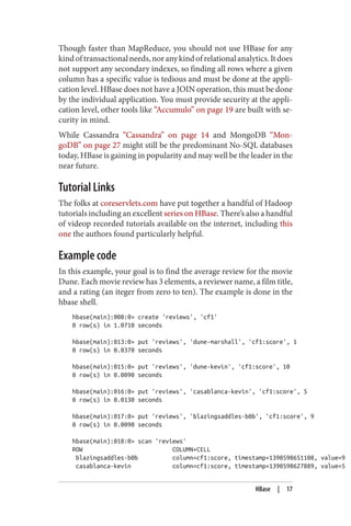 Though faster than MapReduce, you should not use HBase for any
kindoftransactionalneeds,noranykindofrelationalanalytics.Itdoes
not support any secondary indexes, so finding all rows where a given
column has a specific value is tedious and must be done at the appli‐
cation level. HBase does not have a JOIN operation, this must be done
by the individual application. You must provide security at the appli‐
cation level, other tools like “Accumulo” on page 19 are built with se‐
curity in mind.
While Cassandra “Cassandra” on page 14 and MongoDB “Mon‐
goDB” on page 27 might still be the predominant No-SQL databases
today, HBase is gaining in popularity and may well be the leader in the
near future.
Tutorial Links
The folks at coreservlets.com have put together a handful of Hadoop
tutorials including an excellent series on HBase. There’s also a handful
of videop recorded tutorials available on the internet, including this
one the authors found particularly helpful.
Example code
In this example, your goal is to find the average review for the movie
Dune. Each movie review has 3 elements, a reviewer name, a film title,
and a rating (an iteger from zero to ten). The example is done in the
hbase shell.
hbase(main):008:0> create 'reviews', 'cf1'
0 row(s) in 1.0710 seconds
hbase(main):013:0> put 'reviews', 'dune-marshall', 'cf1:score', 1
0 row(s) in 0.0370 seconds
hbase(main):015:0> put 'reviews', 'dune-kevin', 'cf1:score', 10
0 row(s) in 0.0090 seconds
hbase(main):016:0> put 'reviews', 'casablanca-kevin', 'cf1:score', 5
0 row(s) in 0.0130 seconds
hbase(main):017:0> put 'reviews', 'blazingsaddles-b0b', 'cf1:score', 9
0 row(s) in 0.0090 seconds
hbase(main):018:0> scan 'reviews'
ROW COLUMN+CELL
blazingsaddles-b0b column=cf1:score, timestamp=1390598651108, value=9
casablanca-kevin column=cf1:score, timestamp=1390598627889, value=5
HBase | 17
 
