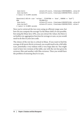 dune-kevin column=cf1:score, timestamp=1390598600034, value=10
dune-marshall column=cf1:score, timestamp=1390598579439, value=1
3 row(s) in 0.0290 seconds
hbase(main):023:0> scan 'reviews', {STARTROW => 'dune', ENDROW => 'dunf'}
ROW COLUMN+CELL
dune-kevin column=cf1:score, timestamp=1390598791384, value=10
dune-marshall column=cf1:score, timestamp=1390598579439, value=1
2 row(s) in 0.0090 seconds
Now you’ve retrieved the two rows using an efficient range scan, but
how do you compute the average? In the hbase shell, it’s not possible,
but using the hbase Java APIs, you can extract the values, but there is
no builtin row aggregation function for average or sum, so you would
need to do this in your Java code.
The choice of the row key is critical in hbase. If you want to find the
average of all movie Kevin reviewed, you would need to do a full table
scan, potentially a very tedious with a very large data set. You might
want to have two versions of the table, one with the row key given by
reviewer-film and another with film-reviewer. Then you would have
the problem of ensuring they’re in sync.
18 | Chapter 2: Database and Data Managment
 
