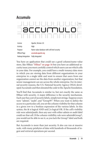 Accumulo
License Apache, Version 2.0
Activity High
Purpose Name-value database with cell level security
Official Page accumulo.apache.org
Hadoop Integration Fully Integrated
You have an application that could use a good column/name-value
store, like HBase “HBase” on page 16 but you have an additional se‐
curity issue; you must carefully control which users can see which cells
in your data. For example, you could have a multi-tenancy data store
in which you are storing data from different organizations in your
enterprise in a single table and want to ensure that users from one
organization cannot see the data from another organization, but that
senior management can see across the whole enterprise. For its inter‐
nal security reasons, the U.S. National Security Agency (NSA) devel‐
oped Accumulo and then donated the code to the Apache foundation.
You’ll find that Accumulo is similar to, but not exactly the same as
HBase with security. A major difference is the security mechanism.
Each user has a set of security labels, simple text strings. Suppose yours
were “admin”, “audit”, and “GroupW”. When you want to define the
access to a particular cell, you set the column visibility for that column
in a given row to a boolean expression of the various labels. In this
syntax, the & is logical AND and | is logical OR. If the cell’s visibility
rule were admin|audit, then any user with either admin or audit label
could see that cell. If the column visibillity rule were admin&Group7,
you would not be able to see it, as you lack the Group7 label and both
are required.
But Accumulo is more than just security. It also can run at massive
scale, with many petabytes of data with hundreds of thousands of in‐
gest and retrieval operations per second.
Accumulo | 19
 