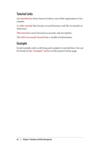 Tutorial Links
An introduction from Aaron Cordova, one of the orgininators of Ac‐
cumulo.
A video tutorial that focuses on performance and the Accumulo ar‐
chitecture.
This tutorial is more focused on security and encryption.
The 2014 Accumulo Summit has a wealth of information.
Example
Good example code is a bit long and complex to include here, but can
be found on the “examples” section of the project’s home page.
20 | Chapter 2: Database and Data Managment
 