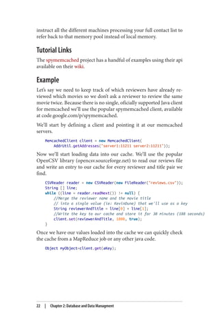 instruct all the different machines processing your full contact list to
refer back to that memory pool instead of local memory.
Tutorial Links
The spymemcached project has a handful of examples using their api
available on their wiki.
Example
Let’s say we need to keep track of which reviewers have already re‐
viewed which movies so we don’t ask a reviewer to review the same
movie twice. Because there is no single, oficially supported Java client
for memcached we’ll use the popular spymemcached client, available
at code.google.com/p/spymemcached.
We’ll start by defining a client and pointing it at our memcached
servers.
MemcachedClient client = new MemcachedClient(
AddrUtil.getAddresses("server1:11211 server2:11211"));
Now we’ll start loading data into our cache. We’ll use the popular
OpenCSV library (opencsv.sourceforge.net) to read our reviews file
and write an entry to our cache for every reviewer and title pair we
find.
CSVReader reader = new CSVReader(new FileReader("reviews.csv"));
String [] line;
while ((line = reader.readNext()) != null) {
//Merge the reviewer name and the movie title
// into a single value (ie: KevinDune) that we'll use as a key
String reviewerAndTitle = line[0] + line[1];
//Write the key to our cache and store it for 30 minutes (188 seconds)
client.set(reviewerAndTitle, 1800, true);
}
Once we have our values loaded into the cache we can quickly check
the cache from a MapReduce job or any other java code.
Object myObject=client.get(aKey);
22 | Chapter 2: Database and Data Managment
 