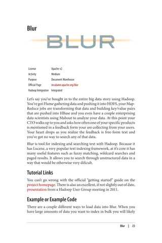 Blur
License Apache v2
Activity Medium
Purpose Document Warehouse
Official Page incubator.apache.org/blur
Hadoop Integration Integrated
Let’s say you’ve bought in to the entire big data story using Hadoop.
You’ve got Flume gathering data and pushing it into HDFS, your Map‐
Reduce jobs are transforming that data and building key/value pairs
that are pushed into HBase and you even have a couple enterprising
data scientists using Mahout to analyze your data. At this point your
CTO walks up to you and asks how often one of your specific products
is mentioned in a feedback form your are collecting from your users.
Your heart drops as you realize the feedback is free-form text and
you’ve got no way to search any of that data.
Blur is tool for indexing and searching text with Hadoop. Because it
has Lucene, a very popular text indexing framework, at it’s core it has
many useful features such as fuzzy matching, wildcard searches and
paged results. It allows you to search through unstructured data in a
way that would be otherwise very dificult.
Tutorial Links
You can’t go wrong with the official “getting started” guide on the
project homepage. There is also an excellent, if not slightly out of date,
presentation from a Hadoop User Group meeting in 2011.
Example or Example Code
There are a couple different ways to load data into Blur. When you
have large amounts of data you want to index in bulk you will likely
Blur | 23
 