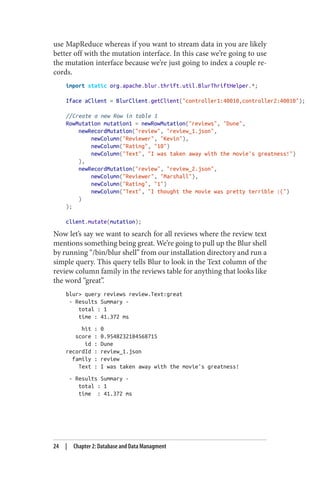 use MapReduce whereas if you want to stream data in you are likely
better off with the mutation interface. In this case we’re going to use
the mutation interface because we’re just going to index a couple re‐
cords.
import static org.apache.blur.thrift.util.BlurThriftHelper.*;
Iface aClient = BlurClient.getClient("controller1:40010,controller2:40010");
//Create a new Row in table 1
RowMutation mutation1 = newRowMutation("reviews", "Dune",
newRecordMutation("review", "review_1.json",
newColumn("Reviewer", "Kevin"),
newColumn("Rating", "10")
newColumn("Text", "I was taken away with the movie's greatness!")
),
newRecordMutation("review", "review_2.json",
newColumn("Reviewer", "Marshall"),
newColumn("Rating", "1")
newColumn("Text", "I thought the movie was pretty terrible :(")
)
);
client.mutate(mutation);
Now let’s say we want to search for all reviews where the review text
mentions something being great. We’re going to pull up the Blur shell
by running “/bin/blur shell” from our installation directory and run a
simple query. This query tells Blur to look in the Text column of the
review column family in the reviews table for anything that looks like
the word “great”.
blur> query reviews review.Text:great
- Results Summary -
total : 1
time : 41.372 ms
hit : 0
score : 0.9548232184568715
id : Dune
recordId : review_1.json
family : review
Text : I was taken away with the movie's greatness!
- Results Summary -
total : 1
time : 41.372 ms
24 | Chapter 2: Database and Data Managment
 