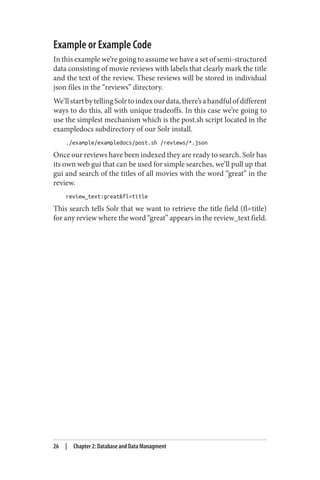 Example or Example Code
In this example we’re going to assume we have a set of semi-structured
data consisting of movie reviews with labels that clearly mark the title
and the text of the review. These reviews will be stored in individual
json files in the “reviews” directory.
We’llstartbytellingSolrtoindexourdata,there’sahandfulofdifferent
ways to do this, all with unique tradeoffs. In this case we’re going to
use the simplest mechanism which is the post.sh script located in the
exampledocs subdirectory of our Solr install.
./example/exampledocs/post.sh /reviews/*.json
Once our reviews have been indexed they are ready to search. Solr has
its own web gui that can be used for simple searches, we’ll pull up that
gui and search of the titles of all movies with the word “great” in the
review.
review_text:great&fl=title
This search tells Solr that we want to retrieve the title field (fl=title)
for any review where the word “great” appears in the review_text field.
26 | Chapter 2: Database and Data Managment
 