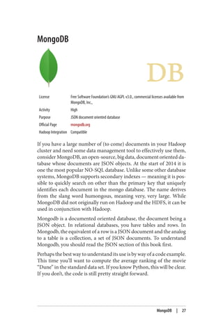 MongoDB
License Free Software Foundation’s GNU AGPL v3.0., commercial licenses available from
MongoDB, Inc.,
Activity High
Purpose JSON document oriented database
Official Page mongodb.org
Hadoop Integration Compatible
If you have a large number of (to come) documents in your Hadoop
cluster and need some data management tool to effectively use them,
consider MongoDB, an open-source, big data, document oriented da‐
tabase whose documents are JSON objects. At the start of 2014 it is
one the most popular NO-SQL database. Unlike some other database
systems, MongoDB supports secondary indexes — meaning it is pos‐
sible to quickly search on other than the primary key that uniquely
identifies each document in the mongo database. The name derives
from the slang word humongous, meaning very, very large. While
MongoDB did not originally run on Hadoop and the HDFS, it can be
used in conjunction with Hadoop.
Mongodb is a documented oriented database, the document being a
JSON object. In relational databases, you have tables and rows. In
Mongodb, the equivalent of a row is a JSON document and the analog
to a table is a collection, a set of JSON documents. To understand
Mongodb, you should read the JSON section of this book first.
Perhaps the best way to understand its use is by way of a code example.
This time you’ll want to compute the average ranking of the movie
“Dune” in the standard data set. If you know Python, this will be clear.
If you don’t, the code is still pretty straight forward.
MongoDB | 27
 