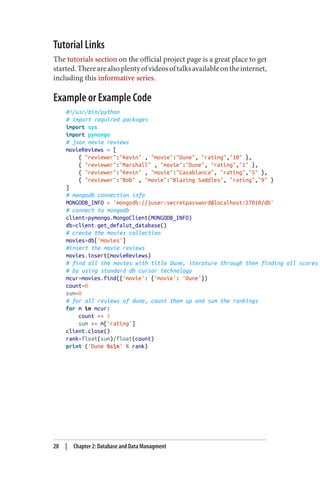 Tutorial Links
The tutorials section on the official project page is a great place to get
started.Therearealsoplentyofvideosoftalksavailableontheinternet,
including this informative series.
Example or Example Code
#!/usr/bin/python
# import required packages
import sys
import pymongo
# json movie reviews
movieReviews = [
{ "reviewer":"Kevin" , "movie":"Dune", "rating","10" },
{ "reviewer":"Marshall" , "movie":"Dune", "rating","1" },
{ "reviewer":"Kevin" , "movie":"Casablanca", "rating","5" },
{ "reviewer":"Bob" , "movie":"Blazing Saddles", "rating","9" }
]
# mongodb connection info
MONGODB_INFO = 'mongodb://juser:secretpassword@localhost:27018/db'
# connect to mongodb
client=pymongo.MongoClient(MONGODB_INFO)
db=client.get_defalut_database()
# create the movies collection
movies=db['movies']
#insert the movie reviews
movies.insert(movieReviews)
# find all the movies with title Dune, iterature through them finding all scores
# by using standard db cursor technology
mcur=movies.find({'movie': {'movie': 'Dune'})
count=0
sum=0
# for all reviews of dune, count them up and sum the rankings
for m in mcur:
count += 1
sum += m['rating']
client.close()
rank=float(sum)/float(count)
print ('Dune %sn' % rank)
28 | Chapter 2: Database and Data Managment
 
