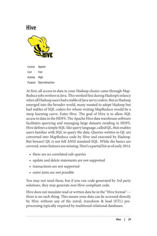 Hive
License Apache
Cost Free
Activity High
Purpose Data Interaction
At first, all access to data in your Hadoop cluster came through Map‐
Reduce jobs written in Java. This worked fine during Hadoop’s infancy
whenallHadoopusershadastableofJavasavvycoders.ButasHadoop
emerged into the broader world, many wanted to adopt Hadoop but
had stables of SQL coders for whom writing MapReduce would be a
steep learning curve. Enter Hive. The goal of Hive is to allow SQL
access to data in the HDFS. The Apache Hive data warehouse software
facilitates querying and managing large datasets residing in HDFS.
Hive defines a simple SQL-like query language, called QL, that enables
users familiar with SQL to query the data. Queries written in QL are
converted into MapReduce code by Hive and executed by Hadoop.
But beware! QL is not full ANSI standard SQL. While the basics are
covered, some features are missing. Here’s a partial list as of early 2014.
• there are no correlated sub-queries
• update and delete statements are not supported
• transactions are not supported
• outer joins are not possible
You may not need these, but if you run code generated by 3rd party
solutions, they may generate non Hive compliant code.
Hive does not mandate read or written data be in the “Hive format"---
there is no such thing. This means your data can be accessed directly
by Hive without any of the extral, transform & load (ETL) pre-
processing typically required by traditional relational databases.
Hive | 29
 