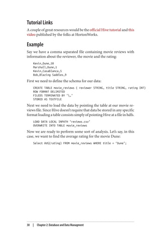Tutorial Links
A couple of great resources would be the official Hive tutorial and this
video published by the folks at HortonWorks.
Example
Say we have a comma separated file containing movie reviews with
information about the reviewer, the movie and the rating:
Kevin,Dune,10
Marshall,Dune,1
Kevin,Casablanca,5
Bob,Blazing Saddles,9
First we need to define the schema for our data:
CREATE TABLE movie_reviews ( reviewer STRING, title STRING, rating INT)
ROW FORMAT DELIMITED
FILEDS TERMINATED BY ‘,’
STORED AS TEXTFILE
Next we need to load the data by pointing the table at our movie re‐
views file. Since Hive doesn’t require that data be stored in any specific
format loading a table consists simply of pointing Hive at a file in hdfs.
LOAD DATA LOCAL INPATH ‘reviews.csv’
OVERWRITE INTO TABLE movie_reviews
Now we are ready to perform some sort of analysis. Let’s say, in this
case, we want to find the average rating for the movie Dune:
Select AVG(rating) FROM movie_reviews WHERE title = ‘Dune’;
30 | Chapter 2: Database and Data Managment
 