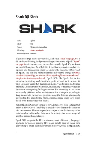 Spark SQL Shark
License Apache
Activity High
Purpose SQL access to Hadoop Data
Official Page shark.cs.berkeley.edu
Hadoop Integration Unknown
If you need SQL access to your data, and Hive “Hive” on page 29 is a
bit underperforming, and you’re willing to commit to a Spark “Spark”
on page 9 environment, then you need to consider Spark SQL or Shark
as your SQL engine. As of July 2014, the Shark project ceased devel‐
opment and its successor, Spark SQL is now the main line SQL project
on Spark. You can find more information about the change at http://
databricks.com/blog/2014/07/01/shark-spark-sql-hive-on-spark-and-
the-future-of-sql-on-spark.html . Spark SQL, like Spark, has an in-
memory computing model which helps to account for its speed. It’s
only in recent years that decreasing memory costs have made large
memory Linux servers ubiquitious, thus leading to recent advances in
in-memory computing for large data sets. Since memory access times
are usually 100 times as fast as disk access times, it’s quite appealing to
keep as much in memory as possible, using the disks as infrequently
as possible. But abandoning MapReduce has made Spark SQK much
faster even if it requires disk access.
While Spark SQL is very similar to Hive, it has a few extra features that
aren’t in Hive. One is the ability to encache table data for the duration
of a user session. This corresponds to temporary tables in many other
databases but unlike other databases, these tables live in memory and
are thus accessed much faster.
Spark SQL supports the Hive metastore, most of its query language,
and data formats, so existing Hive users should have an easier time
converting to Shark than many others. However, while the Spark SQL
Spark SQL Shark | 31
 