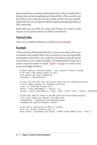documentationiscurrentlynotabsolutelyclearonthis,notalltheHive
features have yet been implemented in Spark SQL. APIs currently exist
for Python, Java, and Scala. See the section on Hive for more details.
Spark SQL also can run Spark’s MLlib machine learning algorithms as
SQL statements.
Spark SQL can use JSON (to come) and Parquet (to come) as data
sources, so it’s pretty useful in an HDFS environment.
Tutorial Links
There are a wealth of tutorials at on the project homepage.
Example
At the user level, Shark looks like Hive, so if you can code in Hive, you
can almost code in Spark SQK. But you need to set up your Spark SQL
environment. Here’s how you would do it in Python using the movie
review data we use in other examples. To understand the setup you’ll
need to read the section on Spark “Spark” on page 9 as well as have
some knowledge of Python.
# Spark requires a Context object. Let's assume it exists already.
# You need a SQL Context object as well
from pyspark.sql import SQLContext
sqlContext = SQLContext(sc)
# Load a the CSV text file and convert each line to a Python dictionary
# using lambda notation for anonymous functions.
lines = sc.textFile("reviews.csv")
movies = lines.map(lambda l: l.split(","))
reviews = movies.map(lambda p: {"name": p[0], "title": p[1], "rating": int(p[2])}
# Spark SQL needs to think of the RDD (Resilient Distributed Dataset)
# as a data schema and register the table name
schemaReviews = sqlContext.inferSchema(reviews)
schemaReviews.registerAsTable("reviews")
# once you've registered the RDD as a schema,
# you can run SQL statements over it.
dune_reviews = sqlContext.sql("SELECT * FROM reviews WHERE title = 'Dune'")
32 | Chapter 2: Database and Data Managment
 