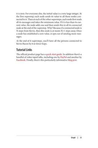 it is zero. For everyone else, the initial value is a very large integer. At
the first superstep, each node sends its value to all those nodes con‐
nected to it. Then at each of the other supersteps, each node first reads
all its messages and takes the minimum value. If it is less than its cur‐
rent value, the node adds one and then sends this to all its connected
node at the end of the superstep. Why? Because if a connected node is
N steps from Kevin, then this node is at mosts N+1 steps away. Once
a node has established a new value, it opts out of sending more mes‐
sages.
At the end of 6 supersteps, you’ll have all the persons connected to
Kevin Bacon by 6 or fewer hops.
Tutorial Links
The official product page has a quick start guide. In addition there’s a
handful of video taped talks, including one by PayPal and another by
Facebook. Finally, there’s this particularly informative blog post.
Giraph | 35
 