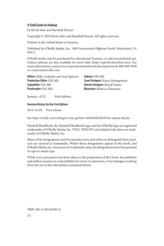 A Field Guide to Hadoop
by Kevin Sitto and Marshall Presser
Copyright © 2010 Kevin Sitto and Marshall Presser. All rights reserved.
Printed in the United States of America.
Published by O’Reilly Media, Inc., 1005 Gravenstein Highway North, Sebastopol, CA
95472.
O’Reilly books may be purchased for educational, business, or sales promotional use.
Online editions are also available for most titles (http://safaribooksonline.com). For
moreinformation,contactourcorporate/institutionalsalesdepartment:800-998-9938
or corporate@oreilly.com.
Editors: Mike Loukides and Ann Spencer
Production Editor: FIX ME
Copyeditor: FIX ME
Proofreader: FIX ME!
Indexer: FIX ME
Cover Designer: Karen Montgomery
Interior Designer: David Futato
Illustrator: Rebecca Demarest
January -4712: First Edition
Revision History for the First Edition:
2014-12-02: First release
See http://oreilly.com/catalog/errata.csp?isbn=0636920032830 for release details.
Nutshell Handbook, the Nutshell Handbook logo, and the O’Reilly logo are registered
trademarks of O’Reilly Media, Inc. !!FILL THIS IN!! and related trade dress are trade‐
marks of O’Reilly Media, Inc.
Many of the designations used by manufacturers and sellers to distinguish their prod‐
ucts are claimed as trademarks. Where those designations appear in this book, and
O’ReillyMedia,Inc.wasawareofatrademarkclaim,thedesignationshavebeenprinted
in caps or initial caps.
While every precaution has been taken in the preparation of this book, the publisher
and authors assume no responsibility for errors or omissions, or for damages resulting
from the use of the information contained herein.
ISBN: 063-6-920-03283-0
[?]
 